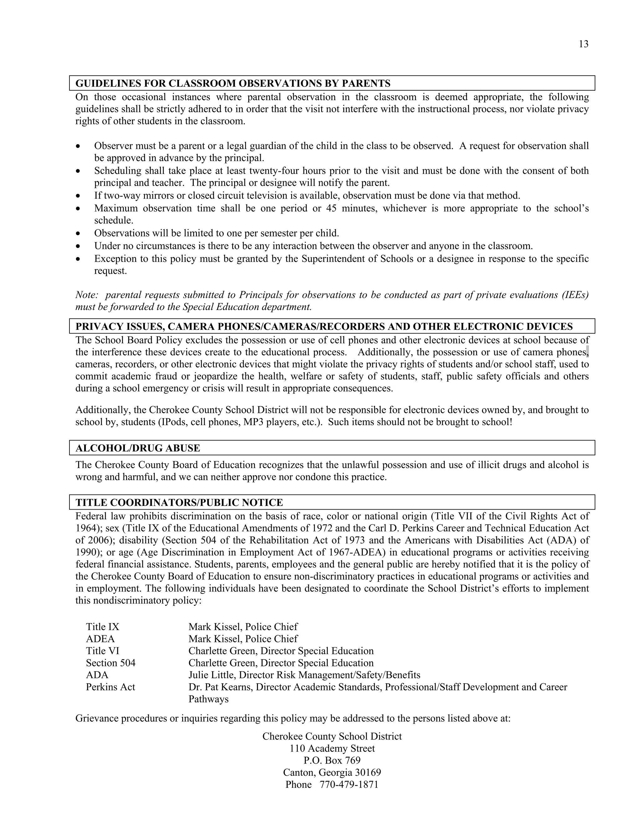 13


GUIDELINES FOR CLASSROOM OBSERVATIONS BY PARENTS
On those occasional instances where parental observation in the classroom is deemed appropriate, the following
guidelines shall be strictly adhered to in order that the visit not interfere with the instructional process, nor violate privacy
rights of other students in the classroom.

    Observer must be a parent or a legal guardian of the child in the class to be observed. A request for observation shall
     be approved in advance by the principal.
    Scheduling shall take place at least twenty-four hours prior to the visit and must be done with the consent of both
     principal and teacher. The principal or designee will notify the parent.
    If two-way mirrors or closed circuit television is available, observation must be done via that method.
    Maximum observation time shall be one period or 45 minutes, whichever is more appropriate to the school’s
     schedule.
    Observations will be limited to one per semester per child.
    Under no circumstances is there to be any interaction between the observer and anyone in the classroom.
    Exception to this policy must be granted by the Superintendent of Schools or a designee in response to the specific
     request.

Note: parental requests submitted to Principals for observations to be conducted as part of private evaluations (IEEs)
must be forwarded to the Special Education department.
PRIVACY ISSUES, CAMERA PHONES/CAMERAS/RECORDERS AND OTHER ELECTRONIC DEVICES
The School Board Policy excludes the possession or use of cell phones and other electronic devices at school because of
the interference these devices create to the educational process. Additionally, the possession or use of camera phones,
cameras, recorders, or other electronic devices that might violate the privacy rights of students and/or school staff, used to
commit academic fraud or jeopardize the health, welfare or safety of students, staff, public safety officials and others
during a school emergency or crisis will result in appropriate consequences.

Additionally, the Cherokee County School District will not be responsible for electronic devices owned by, and brought to
school by, students (IPods, cell phones, MP3 players, etc.). Such items should not be brought to school!

ALCOHOL/DRUG ABUSE
The Cherokee County Board of Education recognizes that the unlawful possession and use of illicit drugs and alcohol is
wrong and harmful, and we can neither approve nor condone this practice.

TITLE COORDINATORS/PUBLIC NOTICE
Federal law prohibits discrimination on the basis of race, color or national origin (Title VII of the Civil Rights Act of
1964); sex (Title IX of the Educational Amendments of 1972 and the Carl D. Perkins Career and Technical Education Act
of 2006); disability (Section 504 of the Rehabilitation Act of 1973 and the Americans with Disabilities Act (ADA) of
1990); or age (Age Discrimination in Employment Act of 1967-ADEA) in educational programs or activities receiving
federal financial assistance. Students, parents, employees and the general public are hereby notified that it is the policy of
the Cherokee County Board of Education to ensure non-discriminatory practices in educational programs or activities and
in employment. The following individuals have been designated to coordinate the School District’s efforts to implement
this nondiscriminatory policy:

    Title IX                Mark Kissel, Police Chief
    ADEA                    Mark Kissel, Police Chief
    Title VI                Charlette Green, Director Special Education
    Section 504             Charlette Green, Director Special Education
    ADA                     Julie Little, Director Risk Management/Safety/Benefits
    Perkins Act             Dr. Pat Kearns, Director Academic Standards, Professional/Staff Development and Career
                            Pathways
Grievance procedures or inquiries regarding this policy may be addressed to the persons listed above at:
                                              Cherokee County School District
                                                    110 Academy Street
                                                       P.O. Box 769
                                                  Canton, Georgia 30169
                                                   Phone 770-479-1871
 