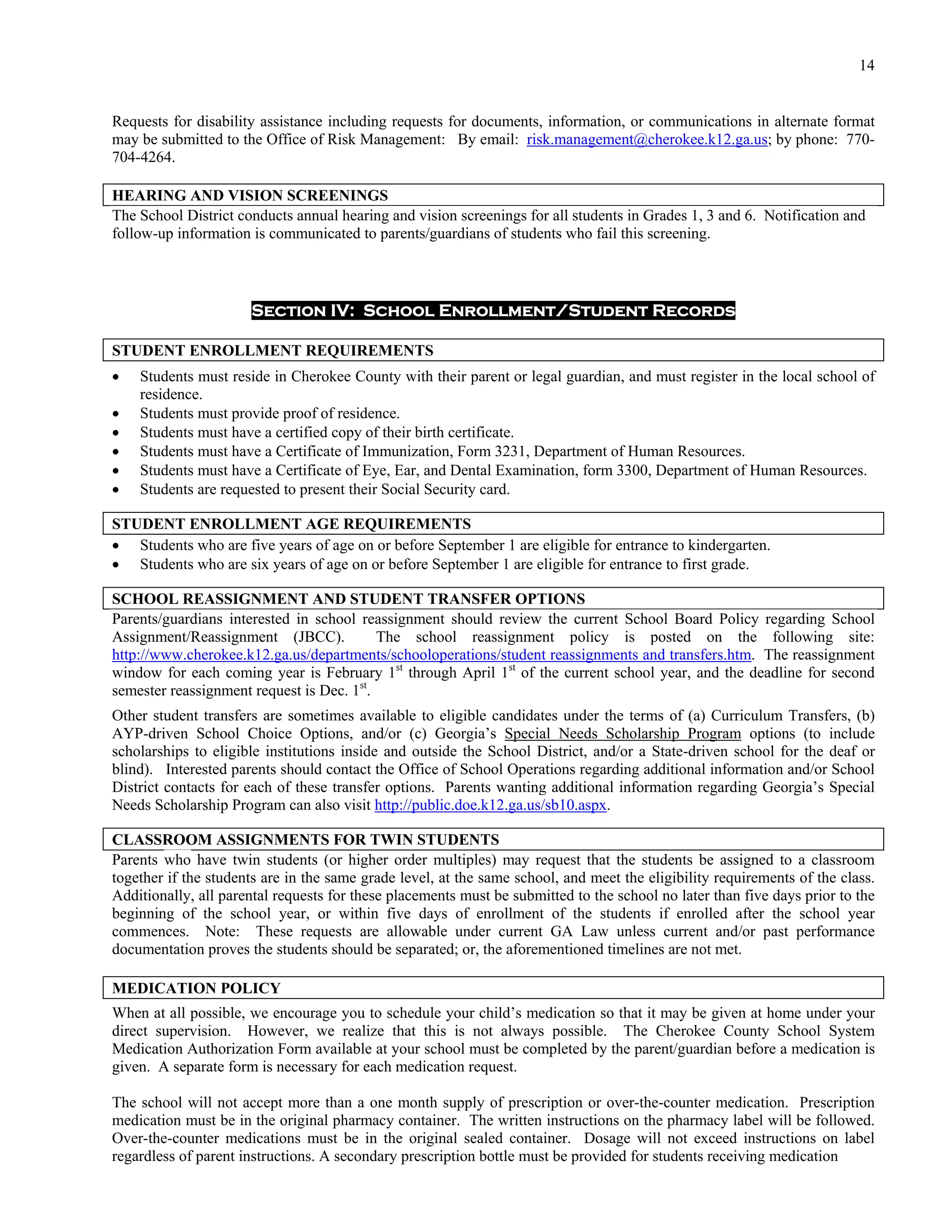 14


Requests for disability assistance including requests for documents, information, or communications in alternate format
may be submitted to the Office of Risk Management: By email: risk.management@cherokee.k12.ga.us; by phone: 770-
704-4264.

HEARING AND VISION SCREENINGS
The School District conducts annual hearing and vision screenings for all students in Grades 1, 3 and 6. Notification and
follow-up information is communicated to parents/guardians of students who fail this screening.



                      Section IV: School Enrollment/Student Records

STUDENT ENROLLMENT REQUIREMENTS
   Students must reside in Cherokee County with their parent or legal guardian, and must register in the local school of
    residence.
   Students must provide proof of residence.
   Students must have a certified copy of their birth certificate.
   Students must have a Certificate of Immunization, Form 3231, Department of Human Resources.
   Students must have a Certificate of Eye, Ear, and Dental Examination, form 3300, Department of Human Resources.
   Students are requested to present their Social Security card.

STUDENT ENROLLMENT AGE REQUIREMENTS
 Students who are five years of age on or before September 1 are eligible for entrance to kindergarten.
 Students who are six years of age on or before September 1 are eligible for entrance to first grade.

SCHOOL REASSIGNMENT AND STUDENT TRANSFER OPTIONS
Parents/guardians interested in school reassignment should review the current School Board Policy regarding School
Assignment/Reassignment (JBCC).            The school reassignment policy is posted on the following site:
http://www.cherokee.k12.ga.us/departments/schooloperations/student reassignments and transfers.htm. The reassignment
window for each coming year is February 1st through April 1st of the current school year, and the deadline for second
semester reassignment request is Dec. 1st.
Other student transfers are sometimes available to eligible candidates under the terms of (a) Curriculum Transfers, (b)
AYP-driven School Choice Options, and/or (c) Georgia’s Special Needs Scholarship Program options (to include
scholarships to eligible institutions inside and outside the School District, and/or a State-driven school for the deaf or
blind). Interested parents should contact the Office of School Operations regarding additional information and/or School
District contacts for each of these transfer options. Parents wanting additional information regarding Georgia’s Special
Needs Scholarship Program can also visit http://public.doe.k12.ga.us/sb10.aspx.

CLASSROOM ASSIGNMENTS FOR TWIN STUDENTS
Parents who have twin students (or higher order multiples) may request that the students be assigned to a classroom
together if the students are in the same grade level, at the same school, and meet the eligibility requirements of the class.
Additionally, all parental requests for these placements must be submitted to the school no later than five days prior to the
beginning of the school year, or within five days of enrollment of the students if enrolled after the school year
commences. Note: These requests are allowable under current GA Law unless current and/or past performance
documentation proves the students should be separated; or, the aforementioned timelines are not met.

MEDICATION POLICY
When at all possible, we encourage you to schedule your child’s medication so that it may be given at home under your
direct supervision. However, we realize that this is not always possible. The Cherokee County School System
Medication Authorization Form available at your school must be completed by the parent/guardian before a medication is
given. A separate form is necessary for each medication request.

The school will not accept more than a one month supply of prescription or over-the-counter medication. Prescription
medication must be in the original pharmacy container. The written instructions on the pharmacy label will be followed.
Over-the-counter medications must be in the original sealed container. Dosage will not exceed instructions on label
regardless of parent instructions. A secondary prescription bottle must be provided for students receiving medication
 