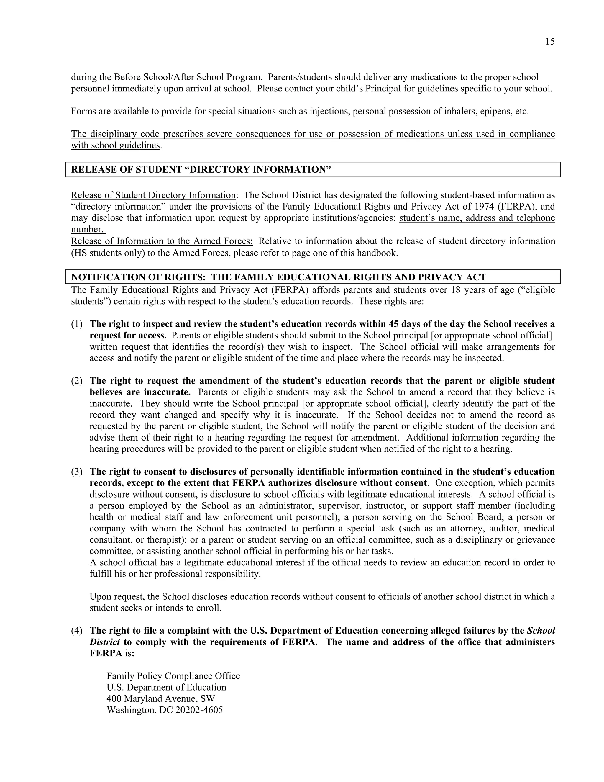 15


during the Before School/After School Program. Parents/students should deliver any medications to the proper school
personnel immediately upon arrival at school. Please contact your child’s Principal for guidelines specific to your school.

Forms are available to provide for special situations such as injections, personal possession of inhalers, epipens, etc.

The disciplinary code prescribes severe consequences for use or possession of medications unless used in compliance
with school guidelines.

RELEASE OF STUDENT “DIRECTORY INFORMATION”

Release of Student Directory Information: The School District has designated the following student-based information as
“directory information” under the provisions of the Family Educational Rights and Privacy Act of 1974 (FERPA), and
may disclose that information upon request by appropriate institutions/agencies: student’s name, address and telephone
number.
Release of Information to the Armed Forces: Relative to information about the release of student directory information
(HS students only) to the Armed Forces, please refer to page one of this handbook.

NOTIFICATION OF RIGHTS: THE FAMILY EDUCATIONAL RIGHTS AND PRIVACY ACT
The Family Educational Rights and Privacy Act (FERPA) affords parents and students over 18 years of age (“eligible
students”) certain rights with respect to the student’s education records. These rights are:

(1) The right to inspect and review the student’s education records within 45 days of the day the School receives a
    request for access. Parents or eligible students should submit to the School principal [or appropriate school official]
    written request that identifies the record(s) they wish to inspect. The School official will make arrangements for
    access and notify the parent or eligible student of the time and place where the records may be inspected.

(2) The right to request the amendment of the student’s education records that the parent or eligible student
    believes are inaccurate. Parents or eligible students may ask the School to amend a record that they believe is
    inaccurate. They should write the School principal [or appropriate school official], clearly identify the part of the
    record they want changed and specify why it is inaccurate. If the School decides not to amend the record as
    requested by the parent or eligible student, the School will notify the parent or eligible student of the decision and
    advise them of their right to a hearing regarding the request for amendment. Additional information regarding the
    hearing procedures will be provided to the parent or eligible student when notified of the right to a hearing.

(3) The right to consent to disclosures of personally identifiable information contained in the student’s education
    records, except to the extent that FERPA authorizes disclosure without consent. One exception, which permits
    disclosure without consent, is disclosure to school officials with legitimate educational interests. A school official is
    a person employed by the School as an administrator, supervisor, instructor, or support staff member (including
    health or medical staff and law enforcement unit personnel); a person serving on the School Board; a person or
    company with whom the School has contracted to perform a special task (such as an attorney, auditor, medical
    consultant, or therapist); or a parent or student serving on an official committee, such as a disciplinary or grievance
    committee, or assisting another school official in performing his or her tasks.
    A school official has a legitimate educational interest if the official needs to review an education record in order to
    fulfill his or her professional responsibility.

    Upon request, the School discloses education records without consent to officials of another school district in which a
    student seeks or intends to enroll.

(4) The right to file a complaint with the U.S. Department of Education concerning alleged failures by the School
    District to comply with the requirements of FERPA. The name and address of the office that administers
    FERPA is:

         Family Policy Compliance Office
         U.S. Department of Education
         400 Maryland Avenue, SW
         Washington, DC 20202-4605
 
