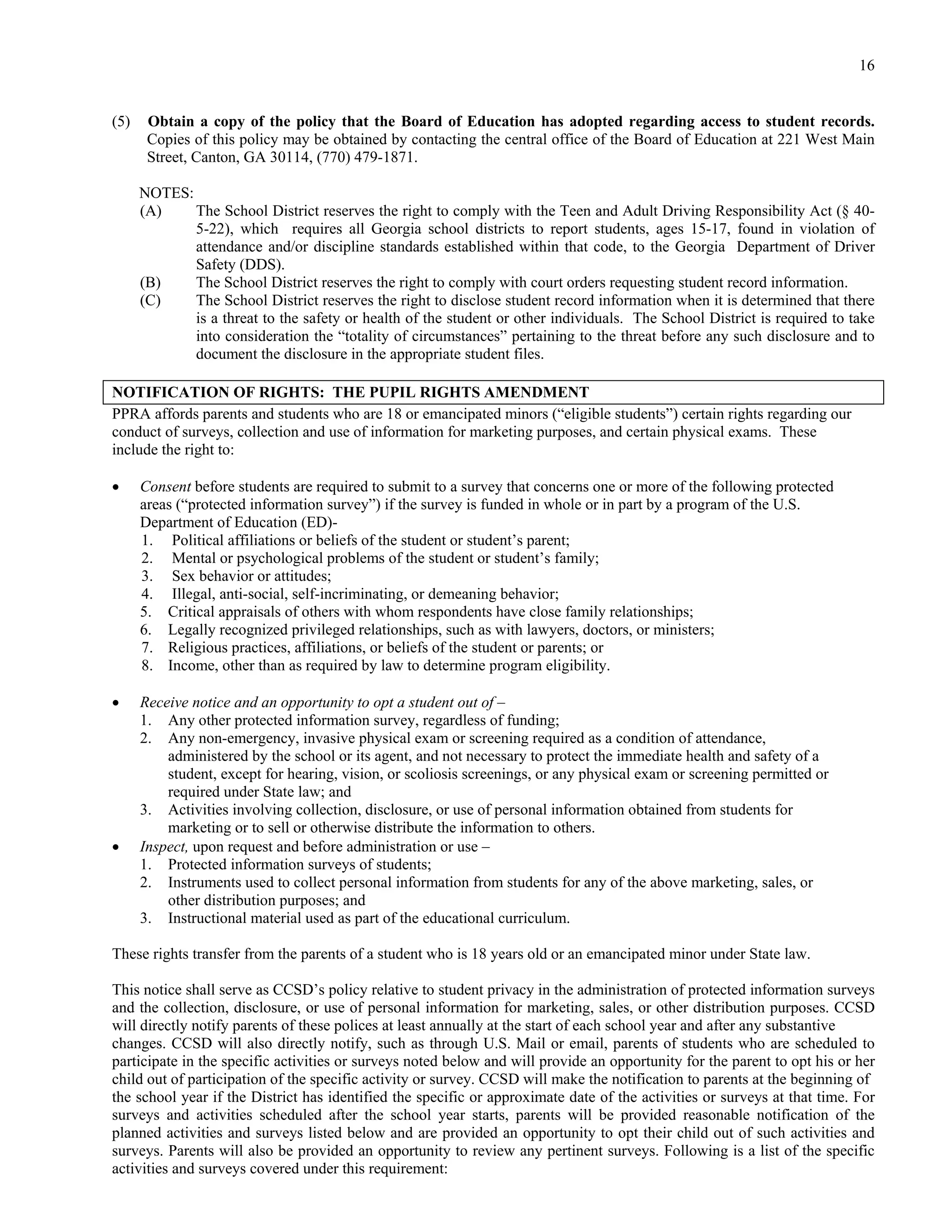 16


(5)    Obtain a copy of the policy that the Board of Education has adopted regarding access to student records.
       Copies of this policy may be obtained by contacting the central office of the Board of Education at 221 West Main
       Street, Canton, GA 30114, (770) 479-1871.

      NOTES:
      (A)    The School District reserves the right to comply with the Teen and Adult Driving Responsibility Act (§ 40-
             5-22), which requires all Georgia school districts to report students, ages 15-17, found in violation of
             attendance and/or discipline standards established within that code, to the Georgia Department of Driver
             Safety (DDS).
      (B)    The School District reserves the right to comply with court orders requesting student record information.
      (C)    The School District reserves the right to disclose student record information when it is determined that there
             is a threat to the safety or health of the student or other individuals. The School District is required to take
             into consideration the “totality of circumstances” pertaining to the threat before any such disclosure and to
             document the disclosure in the appropriate student files.

NOTIFICATION OF RIGHTS: THE PUPIL RIGHTS AMENDMENT
PPRA affords parents and students who are 18 or emancipated minors (“eligible students”) certain rights regarding our
conduct of surveys, collection and use of information for marketing purposes, and certain physical exams. These
include the right to:

     Consent before students are required to submit to a survey that concerns one or more of the following protected
      areas (“protected information survey”) if the survey is funded in whole or in part by a program of the U.S.
      Department of Education (ED)-
      1. Political affiliations or beliefs of the student or student’s parent;
      2. Mental or psychological problems of the student or student’s family;
      3. Sex behavior or attitudes;
      4. Illegal, anti-social, self-incriminating, or demeaning behavior;
      5. Critical appraisals of others with whom respondents have close family relationships;
      6. Legally recognized privileged relationships, such as with lawyers, doctors, or ministers;
      7. Religious practices, affiliations, or beliefs of the student or parents; or
      8. Income, other than as required by law to determine program eligibility.

     Receive notice and an opportunity to opt a student out of –
      1. Any other protected information survey, regardless of funding;
      2. Any non-emergency, invasive physical exam or screening required as a condition of attendance,
          administered by the school or its agent, and not necessary to protect the immediate health and safety of a
          student, except for hearing, vision, or scoliosis screenings, or any physical exam or screening permitted or
          required under State law; and
      3. Activities involving collection, disclosure, or use of personal information obtained from students for
          marketing or to sell or otherwise distribute the information to others.
     Inspect, upon request and before administration or use –
      1. Protected information surveys of students;
      2. Instruments used to collect personal information from students for any of the above marketing, sales, or
          other distribution purposes; and
      3. Instructional material used as part of the educational curriculum.

These rights transfer from the parents of a student who is 18 years old or an emancipated minor under State law.

This notice shall serve as CCSD’s policy relative to student privacy in the administration of protected information surveys
and the collection, disclosure, or use of personal information for marketing, sales, or other distribution purposes. CCSD
will directly notify parents of these polices at least annually at the start of each school year and after any substantive
changes. CCSD will also directly notify, such as through U.S. Mail or email, parents of students who are scheduled to
participate in the specific activities or surveys noted below and will provide an opportunity for the parent to opt his or her
child out of participation of the specific activity or survey. CCSD will make the notification to parents at the beginning of
the school year if the District has identified the specific or approximate date of the activities or surveys at that time. For
surveys and activities scheduled after the school year starts, parents will be provided reasonable notification of the
planned activities and surveys listed below and are provided an opportunity to opt their child out of such activities and
surveys. Parents will also be provided an opportunity to review any pertinent surveys. Following is a list of the specific
activities and surveys covered under this requirement:
 