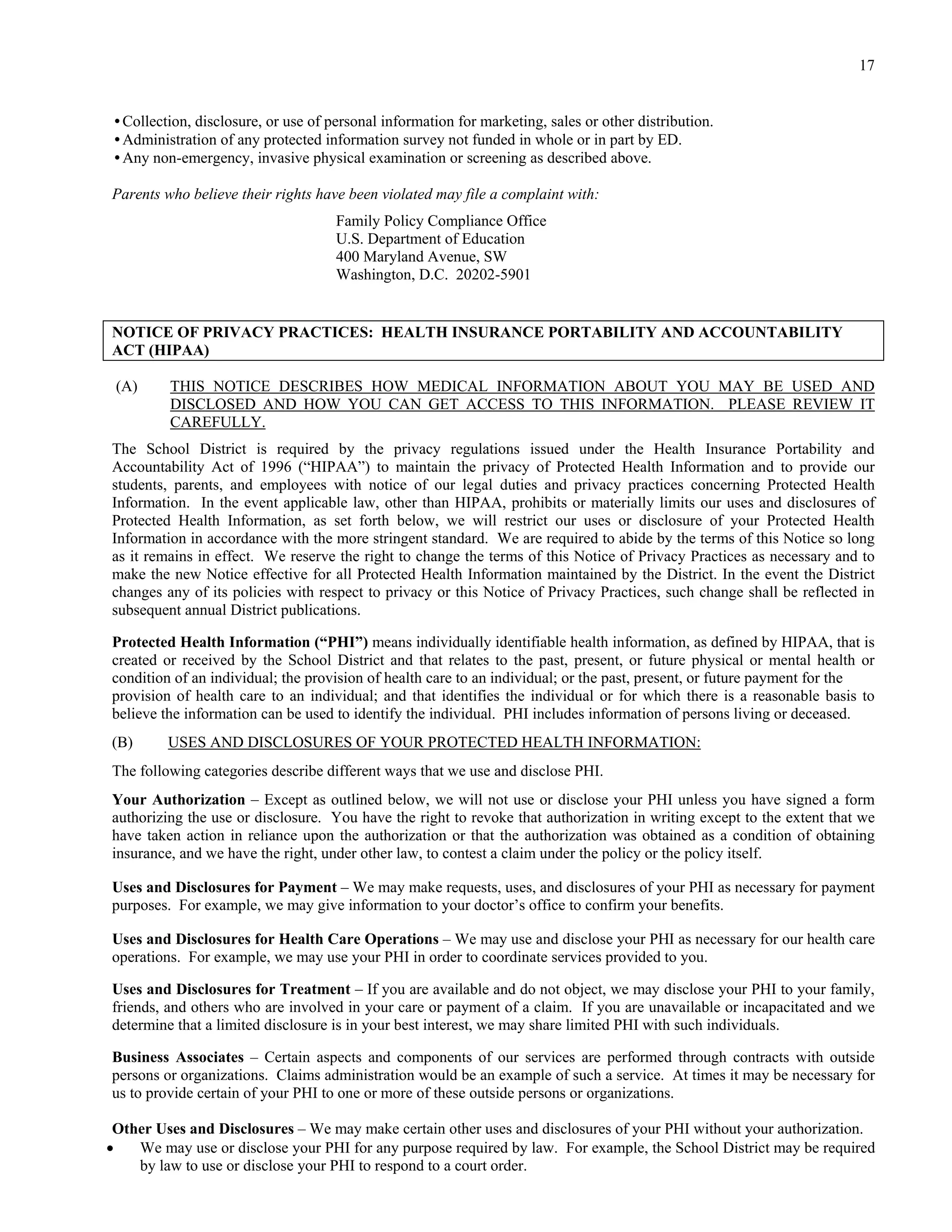 17


•Collection, disclosure, or use of personal information for marketing, sales or other distribution.
•Administration of any protected information survey not funded in whole or in part by ED.
•Any non-emergency, invasive physical examination or screening as described above.

Parents who believe their rights have been violated may file a complaint with:
                                    Family Policy Compliance Office
                                    U.S. Department of Education
                                    400 Maryland Avenue, SW
                                    Washington, D.C. 20202-5901


NOTICE OF PRIVACY PRACTICES: HEALTH INSURANCE PORTABILITY AND ACCOUNTABILITY
ACT (HIPAA)

 (A)     THIS NOTICE DESCRIBES HOW MEDICAL INFORMATION ABOUT YOU MAY BE USED AND
         DISCLOSED AND HOW YOU CAN GET ACCESS TO THIS INFORMATION. PLEASE REVIEW IT
         CAREFULLY.
The School District is required by the privacy regulations issued under the Health Insurance Portability and
Accountability Act of 1996 (“HIPAA”) to maintain the privacy of Protected Health Information and to provide our
students, parents, and employees with notice of our legal duties and privacy practices concerning Protected Health
Information. In the event applicable law, other than HIPAA, prohibits or materially limits our uses and disclosures of
Protected Health Information, as set forth below, we will restrict our uses or disclosure of your Protected Health
Information in accordance with the more stringent standard. We are required to abide by the terms of this Notice so long
as it remains in effect. We reserve the right to change the terms of this Notice of Privacy Practices as necessary and to
make the new Notice effective for all Protected Health Information maintained by the District. In the event the District
changes any of its policies with respect to privacy or this Notice of Privacy Practices, such change shall be reflected in
subsequent annual District publications.

Protected Health Information (“PHI”) means individually identifiable health information, as defined by HIPAA, that is
created or received by the School District and that relates to the past, present, or future physical or mental health or
condition of an individual; the provision of health care to an individual; or the past, present, or future payment for the
provision of health care to an individual; and that identifies the individual or for which there is a reasonable basis to
believe the information can be used to identify the individual. PHI includes information of persons living or deceased.
(B)      USES AND DISCLOSURES OF YOUR PROTECTED HEALTH INFORMATION:
The following categories describe different ways that we use and disclose PHI.
Your Authorization – Except as outlined below, we will not use or disclose your PHI unless you have signed a form
authorizing the use or disclosure. You have the right to revoke that authorization in writing except to the extent that we
have taken action in reliance upon the authorization or that the authorization was obtained as a condition of obtaining
insurance, and we have the right, under other law, to contest a claim under the policy or the policy itself.

Uses and Disclosures for Payment – We may make requests, uses, and disclosures of your PHI as necessary for payment
purposes. For example, we may give information to your doctor’s office to confirm your benefits.

Uses and Disclosures for Health Care Operations – We may use and disclose your PHI as necessary for our health care
operations. For example, we may use your PHI in order to coordinate services provided to you.

Uses and Disclosures for Treatment – If you are available and do not object, we may disclose your PHI to your family,
friends, and others who are involved in your care or payment of a claim. If you are unavailable or incapacitated and we
determine that a limited disclosure is in your best interest, we may share limited PHI with such individuals.

Business Associates – Certain aspects and components of our services are performed through contracts with outside
persons or organizations. Claims administration would be an example of such a service. At times it may be necessary for
us to provide certain of your PHI to one or more of these outside persons or organizations.

 Other Uses and Disclosures – We may make certain other uses and disclosures of your PHI without your authorization.
   We may use or disclose your PHI for any purpose required by law. For example, the School District may be required
    by law to use or disclose your PHI to respond to a court order.
 