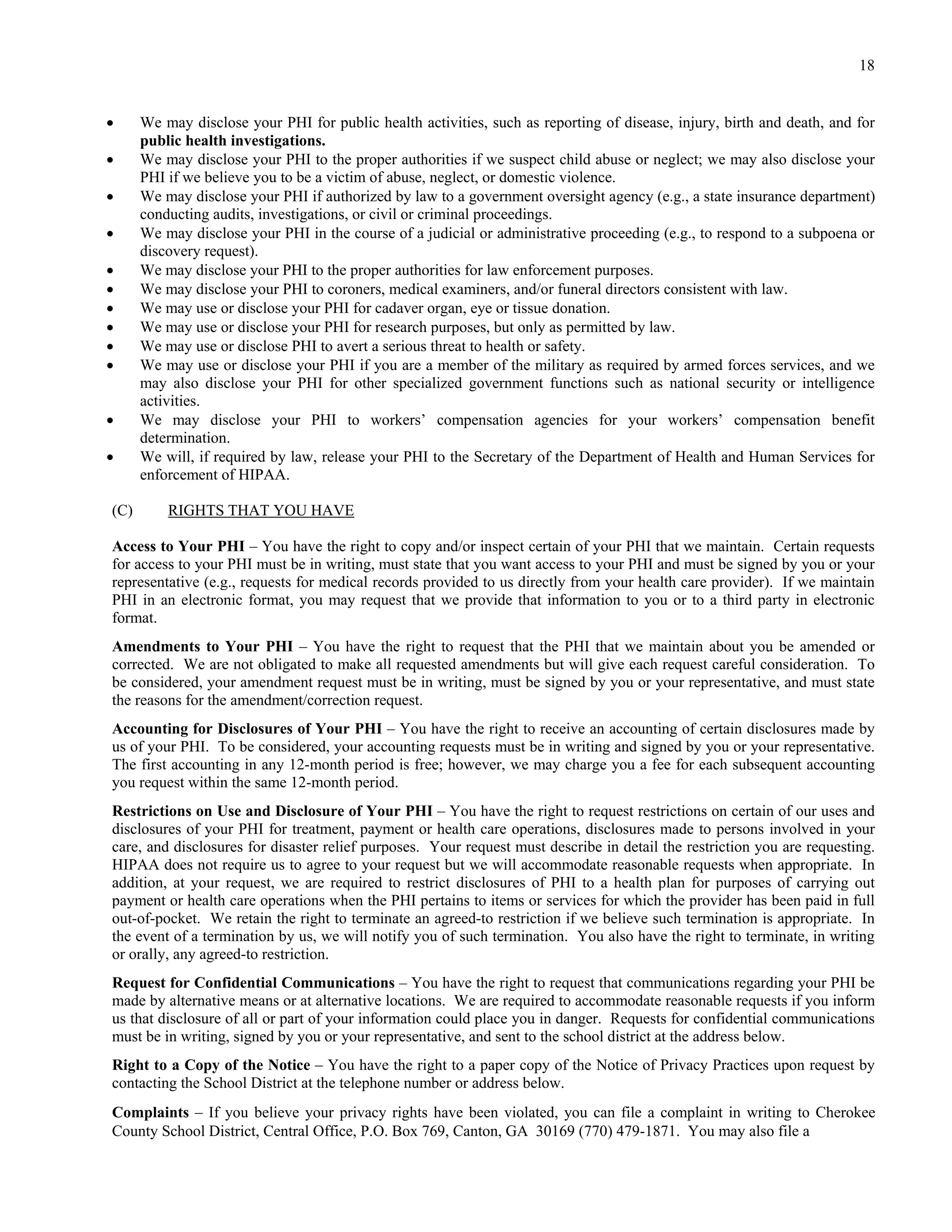 18


     We may disclose your PHI for public health activities, such as reporting of disease, injury, birth and death, and for
      public health investigations.
     We may disclose your PHI to the proper authorities if we suspect child abuse or neglect; we may also disclose your
      PHI if we believe you to be a victim of abuse, neglect, or domestic violence.
     We may disclose your PHI if authorized by law to a government oversight agency (e.g., a state insurance department)
      conducting audits, investigations, or civil or criminal proceedings.
     We may disclose your PHI in the course of a judicial or administrative proceeding (e.g., to respond to a subpoena or
      discovery request).
     We may disclose your PHI to the proper authorities for law enforcement purposes.
     We may disclose your PHI to coroners, medical examiners, and/or funeral directors consistent with law.
     We may use or disclose your PHI for cadaver organ, eye or tissue donation.
     We may use or disclose your PHI for research purposes, but only as permitted by law.
     We may use or disclose PHI to avert a serious threat to health or safety.
     We may use or disclose your PHI if you are a member of the military as required by armed forces services, and we
      may also disclose your PHI for other specialized government functions such as national security or intelligence
      activities.
     We may disclose your PHI to workers’ compensation agencies for your workers’ compensation benefit
      determination.
     We will, if required by law, release your PHI to the Secretary of the Department of Health and Human Services for
      enforcement of HIPAA.

(C)       RIGHTS THAT YOU HAVE

Access to Your PHI – You have the right to copy and/or inspect certain of your PHI that we maintain. Certain requests
for access to your PHI must be in writing, must state that you want access to your PHI and must be signed by you or your
representative (e.g., requests for medical records provided to us directly from your health care provider). If we maintain
PHI in an electronic format, you may request that we provide that information to you or to a third party in electronic
format.
Amendments to Your PHI – You have the right to request that the PHI that we maintain about you be amended or
corrected. We are not obligated to make all requested amendments but will give each request careful consideration. To
be considered, your amendment request must be in writing, must be signed by you or your representative, and must state
the reasons for the amendment/correction request.
Accounting for Disclosures of Your PHI – You have the right to receive an accounting of certain disclosures made by
us of your PHI. To be considered, your accounting requests must be in writing and signed by you or your representative.
The first accounting in any 12-month period is free; however, we may charge you a fee for each subsequent accounting
you request within the same 12-month period.
Restrictions on Use and Disclosure of Your PHI – You have the right to request restrictions on certain of our uses and
disclosures of your PHI for treatment, payment or health care operations, disclosures made to persons involved in your
care, and disclosures for disaster relief purposes. Your request must describe in detail the restriction you are requesting.
HIPAA does not require us to agree to your request but we will accommodate reasonable requests when appropriate. In
addition, at your request, we are required to restrict disclosures of PHI to a health plan for purposes of carrying out
payment or health care operations when the PHI pertains to items or services for which the provider has been paid in full
out-of-pocket. We retain the right to terminate an agreed-to restriction if we believe such termination is appropriate. In
the event of a termination by us, we will notify you of such termination. You also have the right to terminate, in writing
or orally, any agreed-to restriction.
Request for Confidential Communications – You have the right to request that communications regarding your PHI be
made by alternative means or at alternative locations. We are required to accommodate reasonable requests if you inform
us that disclosure of all or part of your information could place you in danger. Requests for confidential communications
must be in writing, signed by you or your representative, and sent to the school district at the address below.
Right to a Copy of the Notice – You have the right to a paper copy of the Notice of Privacy Practices upon request by
contacting the School District at the telephone number or address below.
Complaints – If you believe your privacy rights have been violated, you can file a complaint in writing to Cherokee
County School District, Central Office, P.O. Box 769, Canton, GA 30169 (770) 479-1871. You may also file a
 