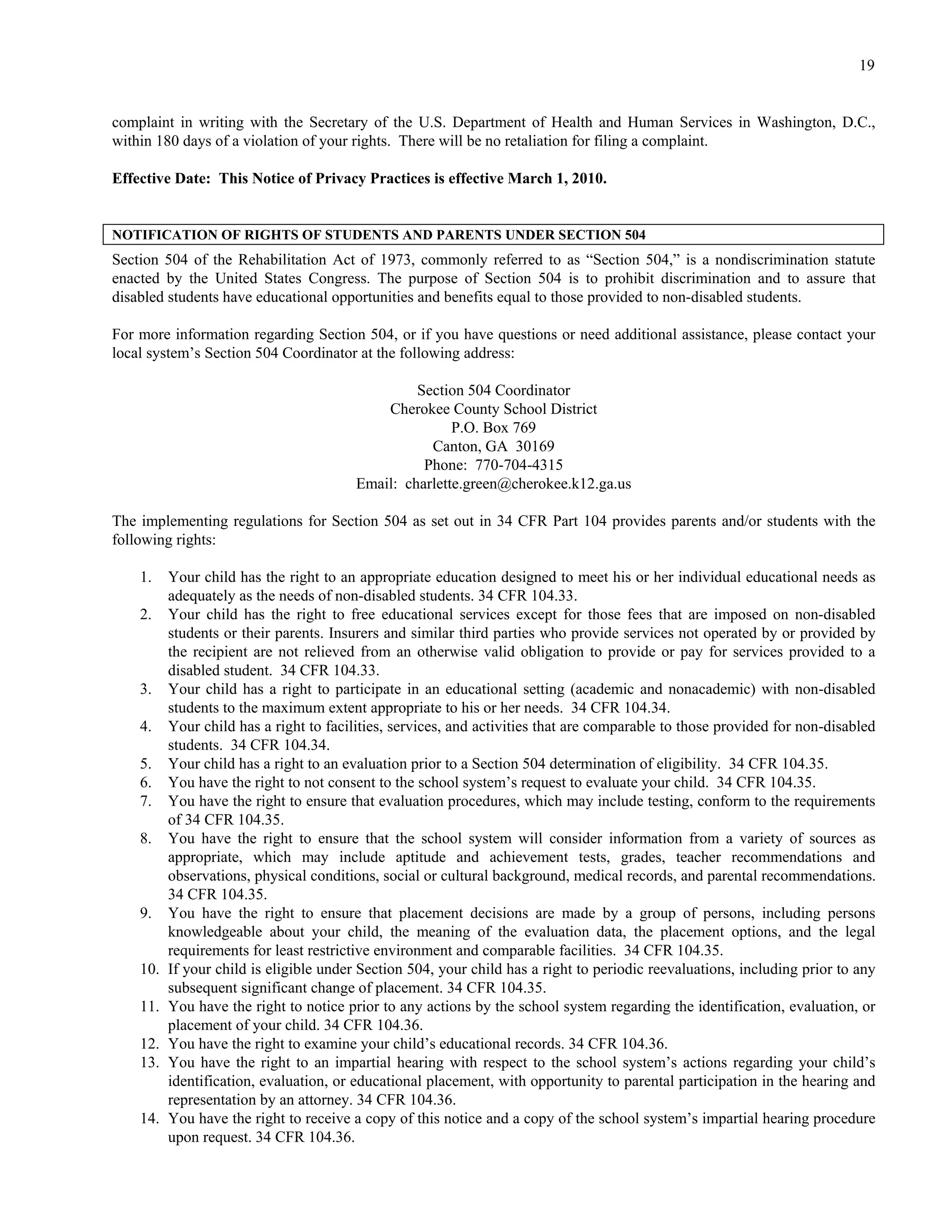 19


complaint in writing with the Secretary of the U.S. Department of Health and Human Services in Washington, D.C.,
within 180 days of a violation of your rights. There will be no retaliation for filing a complaint.

Effective Date: This Notice of Privacy Practices is effective March 1, 2010.


NOTIFICATION OF RIGHTS OF STUDENTS AND PARENTS UNDER SECTION 504
Section 504 of the Rehabilitation Act of 1973, commonly referred to as “Section 504,” is a nondiscrimination statute
enacted by the United States Congress. The purpose of Section 504 is to prohibit discrimination and to assure that
disabled students have educational opportunities and benefits equal to those provided to non-disabled students.

For more information regarding Section 504, or if you have questions or need additional assistance, please contact your
local system’s Section 504 Coordinator at the following address:

                                                  Section 504 Coordinator
                                             Cherokee County School District
                                                        P.O. Box 769
                                                    Canton, GA 30169
                                                   Phone: 770-704-4315
                                         Email: charlette.green@cherokee.k12.ga.us

The implementing regulations for Section 504 as set out in 34 CFR Part 104 provides parents and/or students with the
following rights:

    1.    Your child has the right to an appropriate education designed to meet his or her individual educational needs as
          adequately as the needs of non-disabled students. 34 CFR 104.33.
    2.    Your child has the right to free educational services except for those fees that are imposed on non-disabled
          students or their parents. Insurers and similar third parties who provide services not operated by or provided by
          the recipient are not relieved from an otherwise valid obligation to provide or pay for services provided to a
          disabled student. 34 CFR 104.33.
    3.    Your child has a right to participate in an educational setting (academic and nonacademic) with non-disabled
          students to the maximum extent appropriate to his or her needs. 34 CFR 104.34.
    4.    Your child has a right to facilities, services, and activities that are comparable to those provided for non-disabled
          students. 34 CFR 104.34.
    5.    Your child has a right to an evaluation prior to a Section 504 determination of eligibility. 34 CFR 104.35.
    6.    You have the right to not consent to the school system’s request to evaluate your child. 34 CFR 104.35.
    7.    You have the right to ensure that evaluation procedures, which may include testing, conform to the requirements
          of 34 CFR 104.35.
    8.    You have the right to ensure that the school system will consider information from a variety of sources as
          appropriate, which may include aptitude and achievement tests, grades, teacher recommendations and
          observations, physical conditions, social or cultural background, medical records, and parental recommendations.
          34 CFR 104.35.
    9.    You have the right to ensure that placement decisions are made by a group of persons, including persons
          knowledgeable about your child, the meaning of the evaluation data, the placement options, and the legal
          requirements for least restrictive environment and comparable facilities. 34 CFR 104.35.
    10.   If your child is eligible under Section 504, your child has a right to periodic reevaluations, including prior to any
          subsequent significant change of placement. 34 CFR 104.35.
    11.   You have the right to notice prior to any actions by the school system regarding the identification, evaluation, or
          placement of your child. 34 CFR 104.36.
    12.   You have the right to examine your child’s educational records. 34 CFR 104.36.
    13.   You have the right to an impartial hearing with respect to the school system’s actions regarding your child’s
          identification, evaluation, or educational placement, with opportunity to parental participation in the hearing and
          representation by an attorney. 34 CFR 104.36.
    14.   You have the right to receive a copy of this notice and a copy of the school system’s impartial hearing procedure
          upon request. 34 CFR 104.36.
 