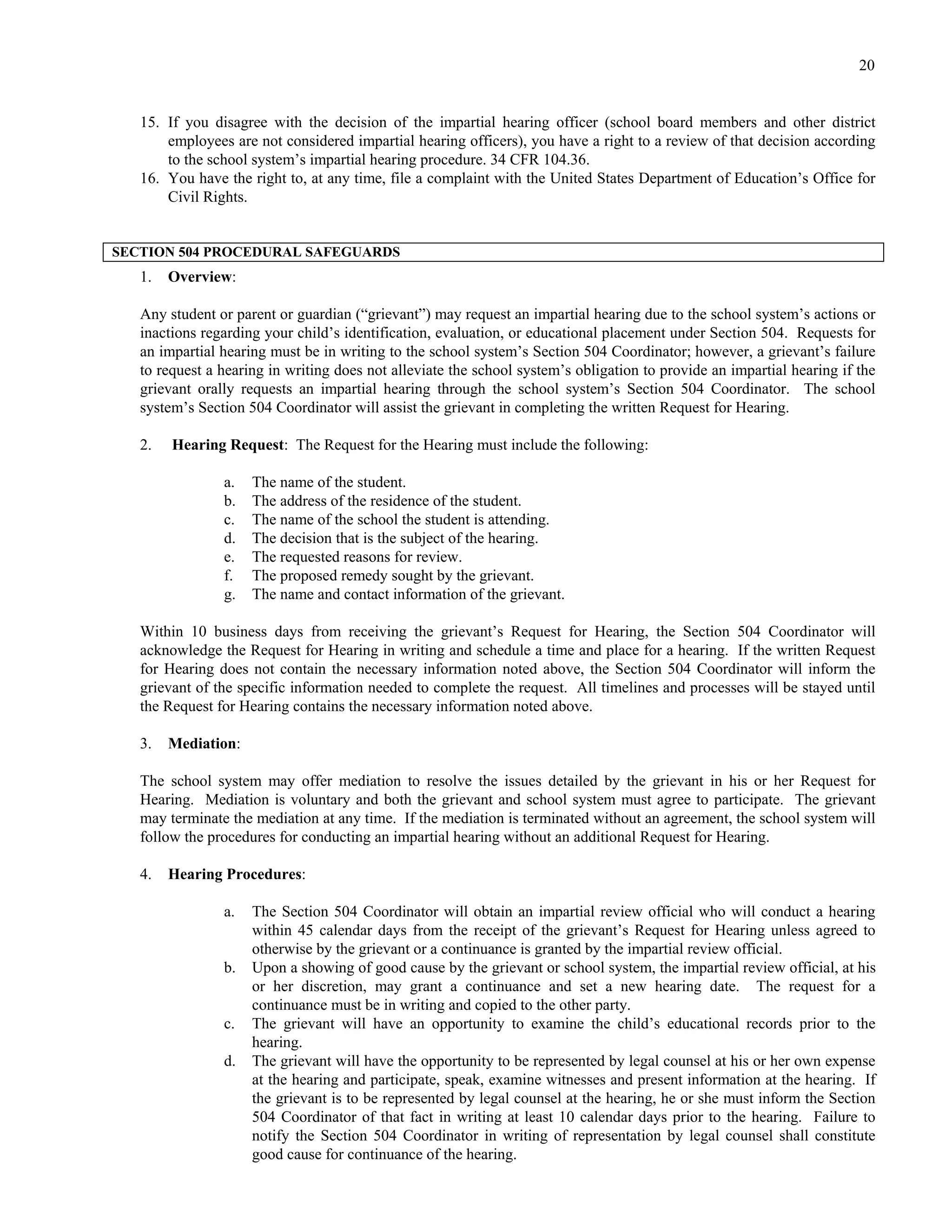 20


   15. If you disagree with the decision of the impartial hearing officer (school board members and other district
       employees are not considered impartial hearing officers), you have a right to a review of that decision according
       to the school system’s impartial hearing procedure. 34 CFR 104.36.
   16. You have the right to, at any time, file a complaint with the United States Department of Education’s Office for
       Civil Rights.


SECTION 504 PROCEDURAL SAFEGUARDS
   1.   Overview:

   Any student or parent or guardian (“grievant”) may request an impartial hearing due to the school system’s actions or
   inactions regarding your child’s identification, evaluation, or educational placement under Section 504. Requests for
   an impartial hearing must be in writing to the school system’s Section 504 Coordinator; however, a grievant’s failure
   to request a hearing in writing does not alleviate the school system’s obligation to provide an impartial hearing if the
   grievant orally requests an impartial hearing through the school system’s Section 504 Coordinator. The school
   system’s Section 504 Coordinator will assist the grievant in completing the written Request for Hearing.

   2.   Hearing Request: The Request for the Hearing must include the following:

                a.   The name of the student.
                b.   The address of the residence of the student.
                c.   The name of the school the student is attending.
                d.   The decision that is the subject of the hearing.
                e.   The requested reasons for review.
                f.   The proposed remedy sought by the grievant.
                g.   The name and contact information of the grievant.

   Within 10 business days from receiving the grievant’s Request for Hearing, the Section 504 Coordinator will
   acknowledge the Request for Hearing in writing and schedule a time and place for a hearing. If the written Request
   for Hearing does not contain the necessary information noted above, the Section 504 Coordinator will inform the
   grievant of the specific information needed to complete the request. All timelines and processes will be stayed until
   the Request for Hearing contains the necessary information noted above.

   3.   Mediation:

   The school system may offer mediation to resolve the issues detailed by the grievant in his or her Request for
   Hearing. Mediation is voluntary and both the grievant and school system must agree to participate. The grievant
   may terminate the mediation at any time. If the mediation is terminated without an agreement, the school system will
   follow the procedures for conducting an impartial hearing without an additional Request for Hearing.

   4.   Hearing Procedures:

                a.   The Section 504 Coordinator will obtain an impartial review official who will conduct a hearing
                     within 45 calendar days from the receipt of the grievant’s Request for Hearing unless agreed to
                     otherwise by the grievant or a continuance is granted by the impartial review official.
                b.   Upon a showing of good cause by the grievant or school system, the impartial review official, at his
                     or her discretion, may grant a continuance and set a new hearing date. The request for a
                     continuance must be in writing and copied to the other party.
                c.   The grievant will have an opportunity to examine the child’s educational records prior to the
                     hearing.
                d.   The grievant will have the opportunity to be represented by legal counsel at his or her own expense
                     at the hearing and participate, speak, examine witnesses and present information at the hearing. If
                     the grievant is to be represented by legal counsel at the hearing, he or she must inform the Section
                     504 Coordinator of that fact in writing at least 10 calendar days prior to the hearing. Failure to
                     notify the Section 504 Coordinator in writing of representation by legal counsel shall constitute
                     good cause for continuance of the hearing.
 