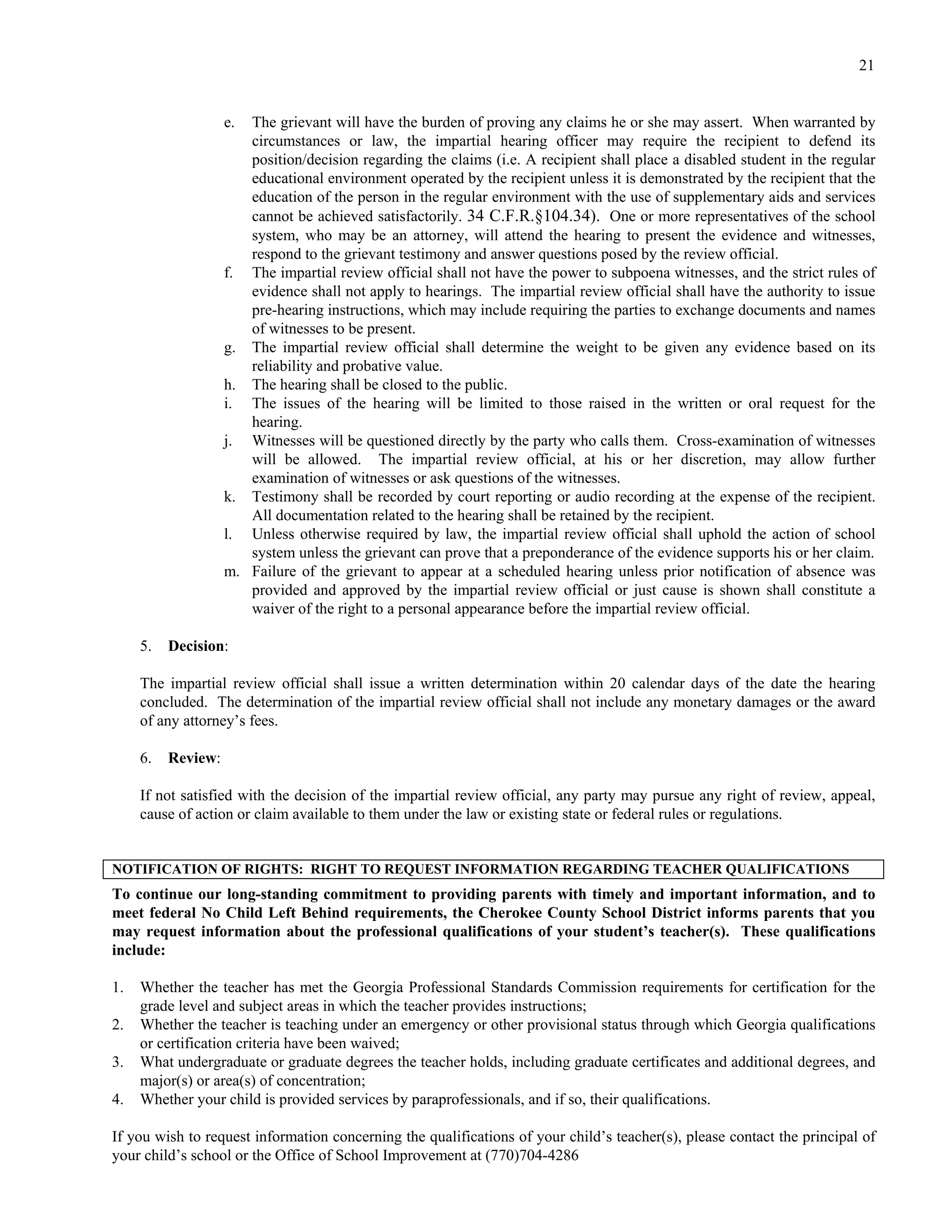 21


                    e. The grievant will have the burden of proving any claims he or she may assert. When warranted by
                       circumstances or law, the impartial hearing officer may require the recipient to defend its
                       position/decision regarding the claims (i.e. A recipient shall place a disabled student in the regular
                       educational environment operated by the recipient unless it is demonstrated by the recipient that the
                       education of the person in the regular environment with the use of supplementary aids and services
                       cannot be achieved satisfactorily. 34 C.F.R.§104.34). One or more representatives of the school
                       system, who may be an attorney, will attend the hearing to present the evidence and witnesses,
                       respond to the grievant testimony and answer questions posed by the review official.
                    f. The impartial review official shall not have the power to subpoena witnesses, and the strict rules of
                       evidence shall not apply to hearings. The impartial review official shall have the authority to issue
                       pre-hearing instructions, which may include requiring the parties to exchange documents and names
                       of witnesses to be present.
                    g. The impartial review official shall determine the weight to be given any evidence based on its
                       reliability and probative value.
                    h. The hearing shall be closed to the public.
                    i. The issues of the hearing will be limited to those raised in the written or oral request for the
                       hearing.
                    j. Witnesses will be questioned directly by the party who calls them. Cross-examination of witnesses
                       will be allowed. The impartial review official, at his or her discretion, may allow further
                       examination of witnesses or ask questions of the witnesses.
                    k. Testimony shall be recorded by court reporting or audio recording at the expense of the recipient.
                       All documentation related to the hearing shall be retained by the recipient.
                    l. Unless otherwise required by law, the impartial review official shall uphold the action of school
                       system unless the grievant can prove that a preponderance of the evidence supports his or her claim.
                    m. Failure of the grievant to appear at a scheduled hearing unless prior notification of absence was
                       provided and approved by the impartial review official or just cause is shown shall constitute a
                       waiver of the right to a personal appearance before the impartial review official.

     5.   Decision:

     The impartial review official shall issue a written determination within 20 calendar days of the date the hearing
     concluded. The determination of the impartial review official shall not include any monetary damages or the award
     of any attorney’s fees.

     6.   Review:

     If not satisfied with the decision of the impartial review official, any party may pursue any right of review, appeal,
     cause of action or claim available to them under the law or existing state or federal rules or regulations.


NOTIFICATION OF RIGHTS: RIGHT TO REQUEST INFORMATION REGARDING TEACHER QUALIFICATIONS
To continue our long-standing commitment to providing parents with timely and important information, and to
meet federal No Child Left Behind requirements, the Cherokee County School District informs parents that you
may request information about the professional qualifications of your student’s teacher(s). These qualifications
include:

1.   Whether the teacher has met the Georgia Professional Standards Commission requirements for certification for the
     grade level and subject areas in which the teacher provides instructions;
2.   Whether the teacher is teaching under an emergency or other provisional status through which Georgia qualifications
     or certification criteria have been waived;
3.   What undergraduate or graduate degrees the teacher holds, including graduate certificates and additional degrees, and
     major(s) or area(s) of concentration;
4.   Whether your child is provided services by paraprofessionals, and if so, their qualifications.

If you wish to request information concerning the qualifications of your child’s teacher(s), please contact the principal of
your child’s school or the Office of School Improvement at (770)704-4286
 