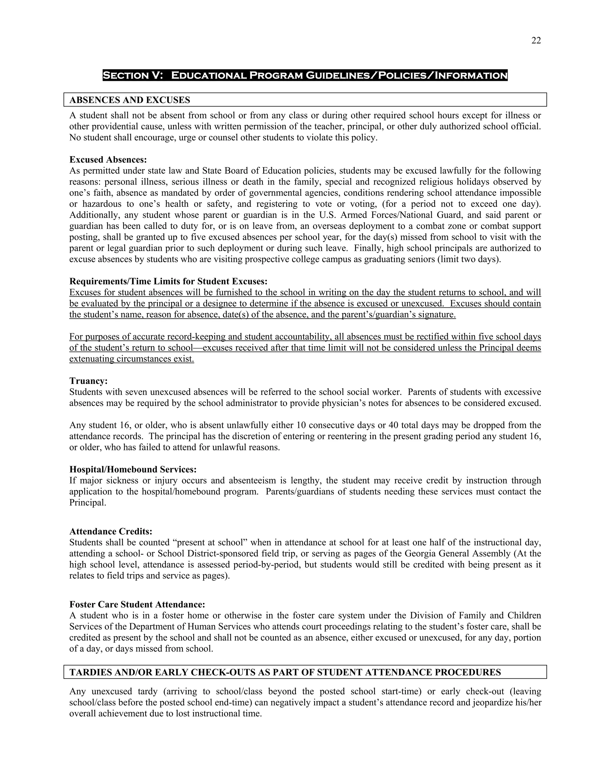22


        Section V: Educational Program Guidelines/Policies/Information

ABSENCES AND EXCUSES
A student shall not be absent from school or from any class or during other required school hours except for illness or
other providential cause, unless with written permission of the teacher, principal, or other duly authorized school official.
No student shall encourage, urge or counsel other students to violate this policy.

Excused Absences:
As permitted under state law and State Board of Education policies, students may be excused lawfully for the following
reasons: personal illness, serious illness or death in the family, special and recognized religious holidays observed by
one’s faith, absence as mandated by order of governmental agencies, conditions rendering school attendance impossible
or hazardous to one’s health or safety, and registering to vote or voting, (for a period not to exceed one day).
Additionally, any student whose parent or guardian is in the U.S. Armed Forces/National Guard, and said parent or
guardian has been called to duty for, or is on leave from, an overseas deployment to a combat zone or combat support
posting, shall be granted up to five excused absences per school year, for the day(s) missed from school to visit with the
parent or legal guardian prior to such deployment or during such leave. Finally, high school principals are authorized to
excuse absences by students who are visiting prospective college campus as graduating seniors (limit two days).

Requirements/Time Limits for Student Excuses:
Excuses for student absences will be furnished to the school in writing on the day the student returns to school, and will
be evaluated by the principal or a designee to determine if the absence is excused or unexcused. Excuses should contain
the student’s name, reason for absence, date(s) of the absence, and the parent’s/guardian’s signature.

For purposes of accurate record-keeping and student accountability, all absences must be rectified within five school days
of the student’s return to school—excuses received after that time limit will not be considered unless the Principal deems
extenuating circumstances exist.

Truancy:
Students with seven unexcused absences will be referred to the school social worker. Parents of students with excessive
absences may be required by the school administrator to provide physician’s notes for absences to be considered excused.

Any student 16, or older, who is absent unlawfully either 10 consecutive days or 40 total days may be dropped from the
attendance records. The principal has the discretion of entering or reentering in the present grading period any student 16,
or older, who has failed to attend for unlawful reasons.

Hospital/Homebound Services:
If major sickness or injury occurs and absenteeism is lengthy, the student may receive credit by instruction through
application to the hospital/homebound program. Parents/guardians of students needing these services must contact the
Principal.


Attendance Credits:
Students shall be counted “present at school” when in attendance at school for at least one half of the instructional day,
attending a school- or School District-sponsored field trip, or serving as pages of the Georgia General Assembly (At the
high school level, attendance is assessed period-by-period, but students would still be credited with being present as it
relates to field trips and service as pages).

Foster Care Student Attendance:
A student who is in a foster home or otherwise in the foster care system under the Division of Family and Children
Services of the Department of Human Services who attends court proceedings relating to the student’s foster care, shall be
credited as present by the school and shall not be counted as an absence, either excused or unexcused, for any day, portion
of a day, or days missed from school.

TARDIES AND/OR EARLY CHECK-OUTS AS PART OF STUDENT ATTENDANCE PROCEDURES
Any unexcused tardy (arriving to school/class beyond the posted school start-time) or early check-out (leaving
school/class before the posted school end-time) can negatively impact a student’s attendance record and jeopardize his/her
overall achievement due to lost instructional time.
 