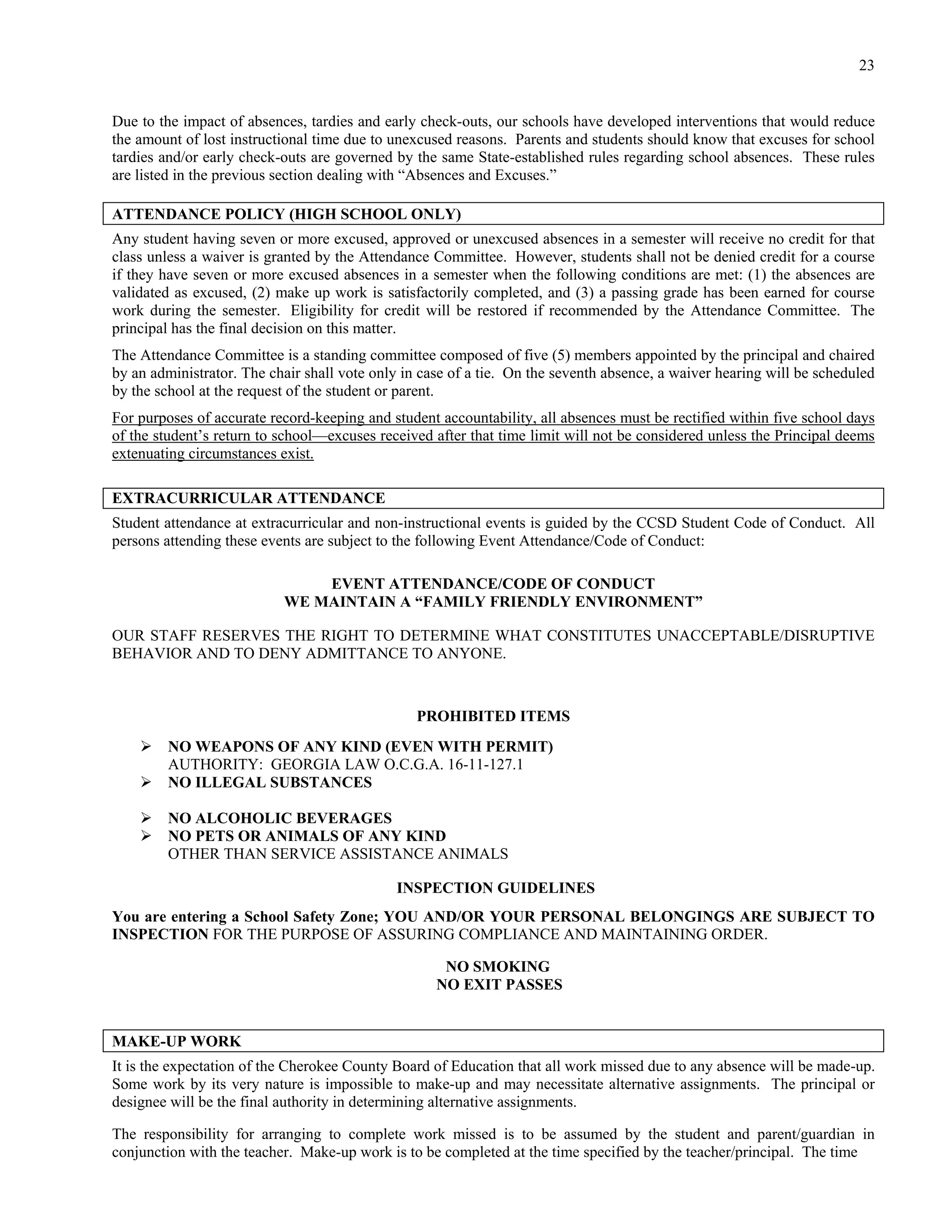 23


Due to the impact of absences, tardies and early check-outs, our schools have developed interventions that would reduce
the amount of lost instructional time due to unexcused reasons. Parents and students should know that excuses for school
tardies and/or early check-outs are governed by the same State-established rules regarding school absences. These rules
are listed in the previous section dealing with “Absences and Excuses.”

ATTENDANCE POLICY (HIGH SCHOOL ONLY)
Any student having seven or more excused, approved or unexcused absences in a semester will receive no credit for that
class unless a waiver is granted by the Attendance Committee. However, students shall not be denied credit for a course
if they have seven or more excused absences in a semester when the following conditions are met: (1) the absences are
validated as excused, (2) make up work is satisfactorily completed, and (3) a passing grade has been earned for course
work during the semester. Eligibility for credit will be restored if recommended by the Attendance Committee. The
principal has the final decision on this matter.
The Attendance Committee is a standing committee composed of five (5) members appointed by the principal and chaired
by an administrator. The chair shall vote only in case of a tie. On the seventh absence, a waiver hearing will be scheduled
by the school at the request of the student or parent.
For purposes of accurate record-keeping and student accountability, all absences must be rectified within five school days
of the student’s return to school—excuses received after that time limit will not be considered unless the Principal deems
extenuating circumstances exist.

EXTRACURRICULAR ATTENDANCE
Student attendance at extracurricular and non-instructional events is guided by the CCSD Student Code of Conduct. All
persons attending these events are subject to the following Event Attendance/Code of Conduct:

                               EVENT ATTENDANCE/CODE OF CONDUCT
                           WE MAINTAIN A “FAMILY FRIENDLY ENVIRONMENT”

OUR STAFF RESERVES THE RIGHT TO DETERMINE WHAT CONSTITUTES UNACCEPTABLE/DISRUPTIVE
BEHAVIOR AND TO DENY ADMITTANCE TO ANYONE.



                                                 PROHIBITED ITEMS
        NO WEAPONS OF ANY KIND (EVEN WITH PERMIT)
         AUTHORITY: GEORGIA LAW O.C.G.A. 16-11-127.1
        NO ILLEGAL SUBSTANCES

        NO ALCOHOLIC BEVERAGES
        NO PETS OR ANIMALS OF ANY KIND
         OTHER THAN SERVICE ASSISTANCE ANIMALS

                                             INSPECTION GUIDELINES
You are entering a School Safety Zone; YOU AND/OR YOUR PERSONAL BELONGINGS ARE SUBJECT TO
INSPECTION FOR THE PURPOSE OF ASSURING COMPLIANCE AND MAINTAINING ORDER.

                                                     NO SMOKING
                                                    NO EXIT PASSES


MAKE-UP WORK
It is the expectation of the Cherokee County Board of Education that all work missed due to any absence will be made-up.
Some work by its very nature is impossible to make-up and may necessitate alternative assignments. The principal or
designee will be the final authority in determining alternative assignments.

The responsibility for arranging to complete work missed is to be assumed by the student and parent/guardian in
conjunction with the teacher. Make-up work is to be completed at the time specified by the teacher/principal. The time
 