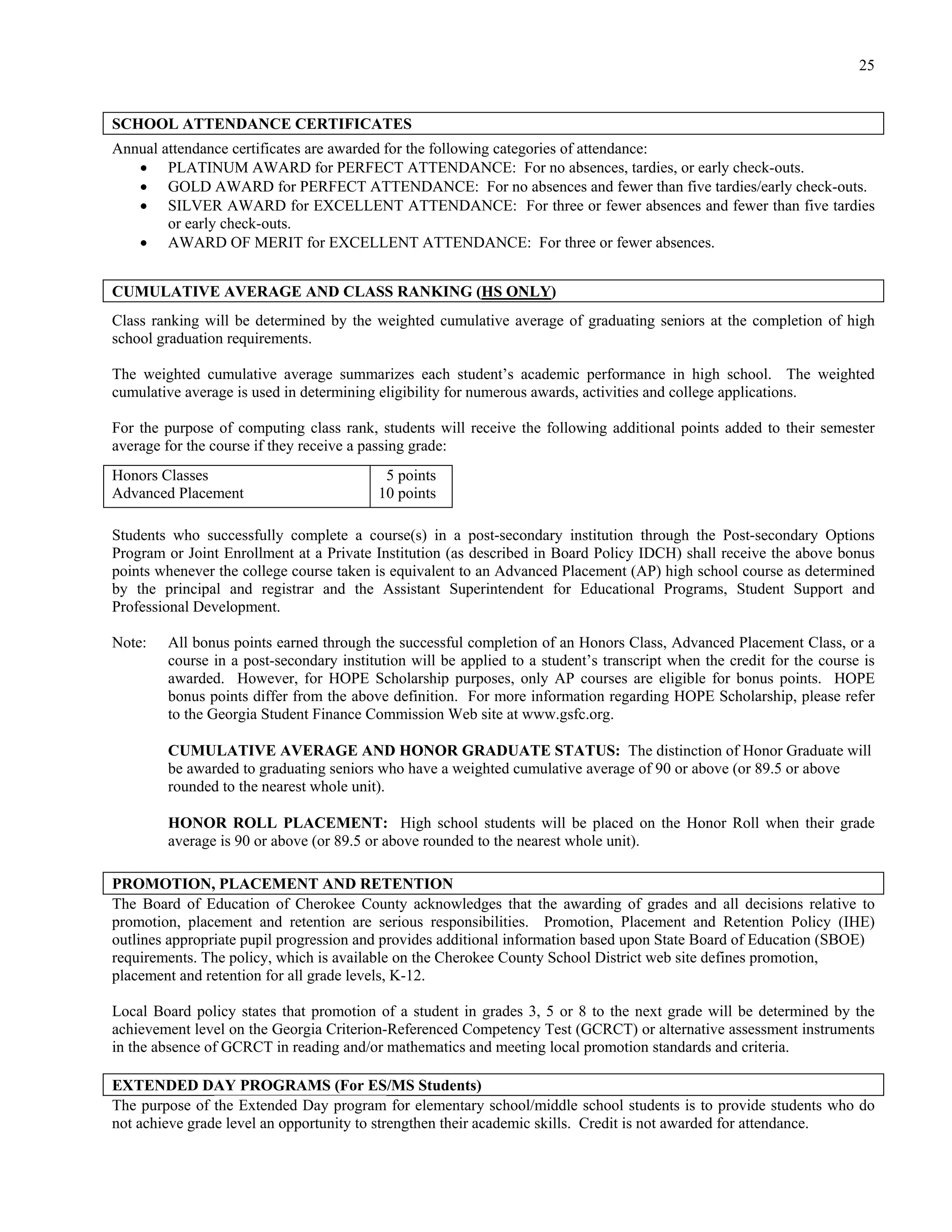 25


SCHOOL ATTENDANCE CERTIFICATES
Annual attendance certificates are awarded for the following categories of attendance:
    PLATINUM AWARD for PERFECT ATTENDANCE: For no absences, tardies, or early check-outs.
    GOLD AWARD for PERFECT ATTENDANCE: For no absences and fewer than five tardies/early check-outs.
    SILVER AWARD for EXCELLENT ATTENDANCE: For three or fewer absences and fewer than five tardies
        or early check-outs.
    AWARD OF MERIT for EXCELLENT ATTENDANCE: For three or fewer absences.


CUMULATIVE AVERAGE AND CLASS RANKING (HS ONLY)
Class ranking will be determined by the weighted cumulative average of graduating seniors at the completion of high
school graduation requirements.

The weighted cumulative average summarizes each student’s academic performance in high school. The weighted
cumulative average is used in determining eligibility for numerous awards, activities and college applications.

For the purpose of computing class rank, students will receive the following additional points added to their semester
average for the course if they receive a passing grade:
Honors Classes                            5 points
Advanced Placement                       10 points

Students who successfully complete a course(s) in a post-secondary institution through the Post-secondary Options
Program or Joint Enrollment at a Private Institution (as described in Board Policy IDCH) shall receive the above bonus
points whenever the college course taken is equivalent to an Advanced Placement (AP) high school course as determined
by the principal and registrar and the Assistant Superintendent for Educational Programs, Student Support and
Professional Development.

Note:   All bonus points earned through the successful completion of an Honors Class, Advanced Placement Class, or a
        course in a post-secondary institution will be applied to a student’s transcript when the credit for the course is
        awarded. However, for HOPE Scholarship purposes, only AP courses are eligible for bonus points. HOPE
        bonus points differ from the above definition. For more information regarding HOPE Scholarship, please refer
        to the Georgia Student Finance Commission Web site at www.gsfc.org.

        CUMULATIVE AVERAGE AND HONOR GRADUATE STATUS: The distinction of Honor Graduate will
        be awarded to graduating seniors who have a weighted cumulative average of 90 or above (or 89.5 or above
        rounded to the nearest whole unit).

        HONOR ROLL PLACEMENT: High school students will be placed on the Honor Roll when their grade
        average is 90 or above (or 89.5 or above rounded to the nearest whole unit).

PROMOTION, PLACEMENT AND RETENTION
The Board of Education of Cherokee County acknowledges that the awarding of grades and all decisions relative to
promotion, placement and retention are serious responsibilities. Promotion, Placement and Retention Policy (IHE)
outlines appropriate pupil progression and provides additional information based upon State Board of Education (SBOE)
requirements. The policy, which is available on the Cherokee County School District web site defines promotion,
placement and retention for all grade levels, K-12.

Local Board policy states that promotion of a student in grades 3, 5 or 8 to the next grade will be determined by the
achievement level on the Georgia Criterion-Referenced Competency Test (GCRCT) or alternative assessment instruments
in the absence of GCRCT in reading and/or mathematics and meeting local promotion standards and criteria.

EXTENDED DAY PROGRAMS (For ES/MS Students)
The purpose of the Extended Day program for elementary school/middle school students is to provide students who do
not achieve grade level an opportunity to strengthen their academic skills. Credit is not awarded for attendance.
 