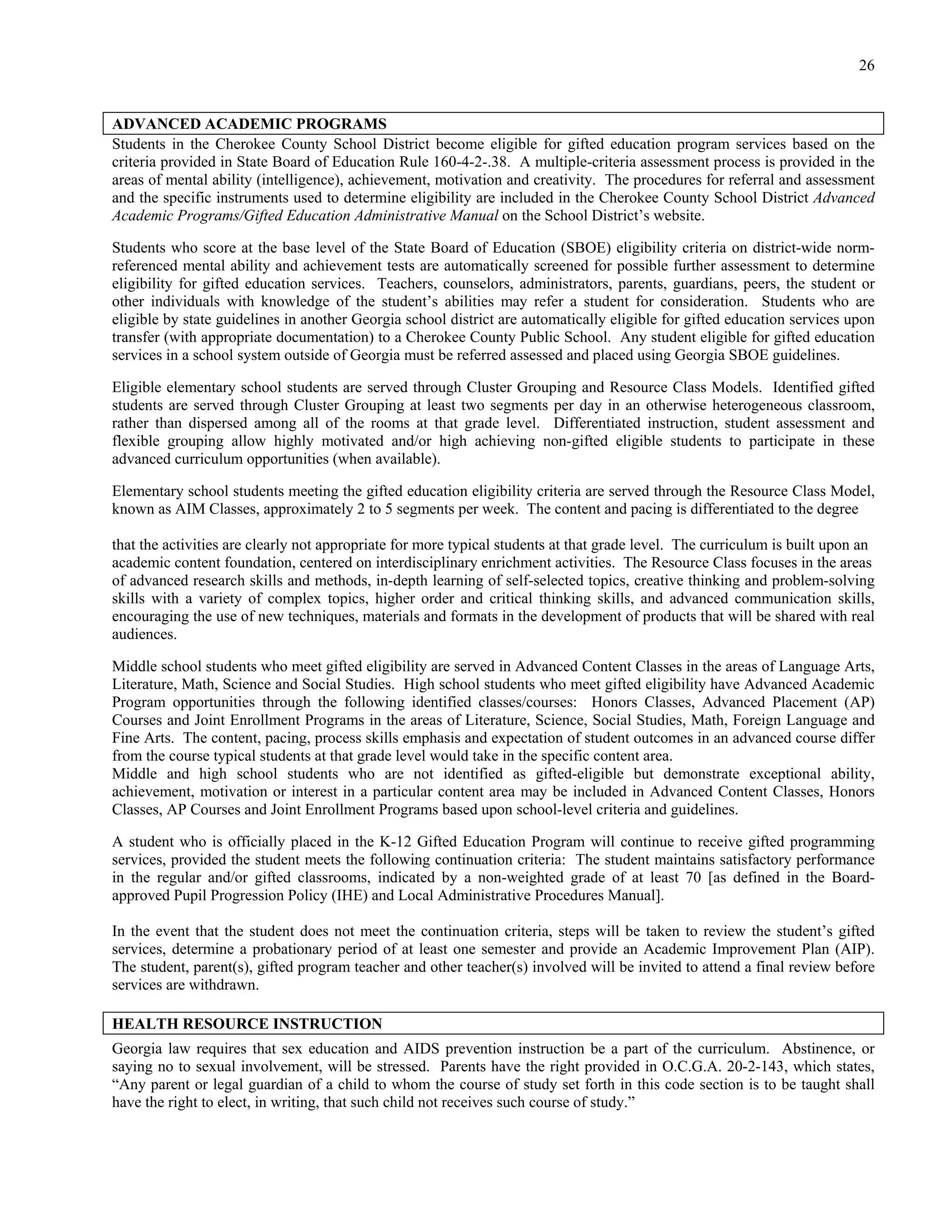 26


ADVANCED ACADEMIC PROGRAMS
Students in the Cherokee County School District become eligible for gifted education program services based on the
criteria provided in State Board of Education Rule 160-4-2-.38. A multiple-criteria assessment process is provided in the
areas of mental ability (intelligence), achievement, motivation and creativity. The procedures for referral and assessment
and the specific instruments used to determine eligibility are included in the Cherokee County School District Advanced
Academic Programs/Gifted Education Administrative Manual on the School District’s website.

Students who score at the base level of the State Board of Education (SBOE) eligibility criteria on district-wide norm-
referenced mental ability and achievement tests are automatically screened for possible further assessment to determine
eligibility for gifted education services. Teachers, counselors, administrators, parents, guardians, peers, the student or
other individuals with knowledge of the student’s abilities may refer a student for consideration. Students who are
eligible by state guidelines in another Georgia school district are automatically eligible for gifted education services upon
transfer (with appropriate documentation) to a Cherokee County Public School. Any student eligible for gifted education
services in a school system outside of Georgia must be referred assessed and placed using Georgia SBOE guidelines.

Eligible elementary school students are served through Cluster Grouping and Resource Class Models. Identified gifted
students are served through Cluster Grouping at least two segments per day in an otherwise heterogeneous classroom,
rather than dispersed among all of the rooms at that grade level. Differentiated instruction, student assessment and
flexible grouping allow highly motivated and/or high achieving non-gifted eligible students to participate in these
advanced curriculum opportunities (when available).

Elementary school students meeting the gifted education eligibility criteria are served through the Resource Class Model,
known as AIM Classes, approximately 2 to 5 segments per week. The content and pacing is differentiated to the degree

that the activities are clearly not appropriate for more typical students at that grade level. The curriculum is built upon an
academic content foundation, centered on interdisciplinary enrichment activities. The Resource Class focuses in the areas
of advanced research skills and methods, in-depth learning of self-selected topics, creative thinking and problem-solving
skills with a variety of complex topics, higher order and critical thinking skills, and advanced communication skills,
encouraging the use of new techniques, materials and formats in the development of products that will be shared with real
audiences.

Middle school students who meet gifted eligibility are served in Advanced Content Classes in the areas of Language Arts,
Literature, Math, Science and Social Studies. High school students who meet gifted eligibility have Advanced Academic
Program opportunities through the following identified classes/courses: Honors Classes, Advanced Placement (AP)
Courses and Joint Enrollment Programs in the areas of Literature, Science, Social Studies, Math, Foreign Language and
Fine Arts. The content, pacing, process skills emphasis and expectation of student outcomes in an advanced course differ
from the course typical students at that grade level would take in the specific content area.
Middle and high school students who are not identified as gifted-eligible but demonstrate exceptional ability,
achievement, motivation or interest in a particular content area may be included in Advanced Content Classes, Honors
Classes, AP Courses and Joint Enrollment Programs based upon school-level criteria and guidelines.

A student who is officially placed in the K-12 Gifted Education Program will continue to receive gifted programming
services, provided the student meets the following continuation criteria: The student maintains satisfactory performance
in the regular and/or gifted classrooms, indicated by a non-weighted grade of at least 70 [as defined in the Board-
approved Pupil Progression Policy (IHE) and Local Administrative Procedures Manual].

In the event that the student does not meet the continuation criteria, steps will be taken to review the student’s gifted
services, determine a probationary period of at least one semester and provide an Academic Improvement Plan (AIP).
The student, parent(s), gifted program teacher and other teacher(s) involved will be invited to attend a final review before
services are withdrawn.

HEALTH RESOURCE INSTRUCTION
Georgia law requires that sex education and AIDS prevention instruction be a part of the curriculum. Abstinence, or
saying no to sexual involvement, will be stressed. Parents have the right provided in O.C.G.A. 20-2-143, which states,
“Any parent or legal guardian of a child to whom the course of study set forth in this code section is to be taught shall
have the right to elect, in writing, that such child not receives such course of study.”
 