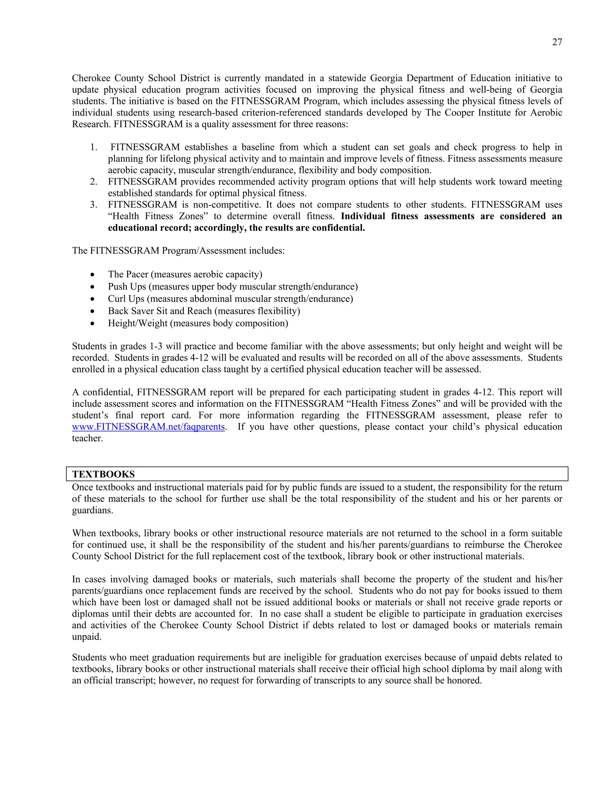 27


Cherokee County School District is currently mandated in a statewide Georgia Department of Education initiative to
update physical education program activities focused on improving the physical fitness and well-being of Georgia
students. The initiative is based on the FITNESSGRAM Program, which includes assessing the physical fitness levels of
individual students using research-based criterion-referenced standards developed by The Cooper Institute for Aerobic
Research. FITNESSGRAM is a quality assessment for three reasons:

    1.    FITNESSGRAM establishes a baseline from which a student can set goals and check progress to help in
         planning for lifelong physical activity and to maintain and improve levels of fitness. Fitness assessments measure
         aerobic capacity, muscular strength/endurance, flexibility and body composition.
    2.   FITNESSGRAM provides recommended activity program options that will help students work toward meeting
         established standards for optimal physical fitness.
    3.   FITNESSGRAM is non-competitive. It does not compare students to other students. FITNESSGRAM uses
         “Health Fitness Zones” to determine overall fitness. Individual fitness assessments are considered an
         educational record; accordingly, the results are confidential.

The FITNESSGRAM Program/Assessment includes:

        The Pacer (measures aerobic capacity)
        Push Ups (measures upper body muscular strength/endurance)
        Curl Ups (measures abdominal muscular strength/endurance)
        Back Saver Sit and Reach (measures flexibility)
        Height/Weight (measures body composition)

Students in grades 1-3 will practice and become familiar with the above assessments; but only height and weight will be
recorded. Students in grades 4-12 will be evaluated and results will be recorded on all of the above assessments. Students
enrolled in a physical education class taught by a certified physical education teacher will be assessed.

A confidential, FITNESSGRAM report will be prepared for each participating student in grades 4-12. This report will
include assessment scores and information on the FITNESSGRAM “Health Fitness Zones” and will be provided with the
student’s final report card. For more information regarding the FITNESSGRAM assessment, please refer to
www.FITNESSGRAM.net/faqparents. If you have other questions, please contact your child’s physical education
teacher.


TEXTBOOKS
Once textbooks and instructional materials paid for by public funds are issued to a student, the responsibility for the return
of these materials to the school for further use shall be the total responsibility of the student and his or her parents or
guardians.

When textbooks, library books or other instructional resource materials are not returned to the school in a form suitable
for continued use, it shall be the responsibility of the student and his/her parents/guardians to reimburse the Cherokee
County School District for the full replacement cost of the textbook, library book or other instructional materials.

In cases involving damaged books or materials, such materials shall become the property of the student and his/her
parents/guardians once replacement funds are received by the school. Students who do not pay for books issued to them
which have been lost or damaged shall not be issued additional books or materials or shall not receive grade reports or
diplomas until their debts are accounted for. In no case shall a student be eligible to participate in graduation exercises
and activities of the Cherokee County School District if debts related to lost or damaged books or materials remain
unpaid.

Students who meet graduation requirements but are ineligible for graduation exercises because of unpaid debts related to
textbooks, library books or other instructional materials shall receive their official high school diploma by mail along with
an official transcript; however, no request for forwarding of transcripts to any source shall be honored.
 
