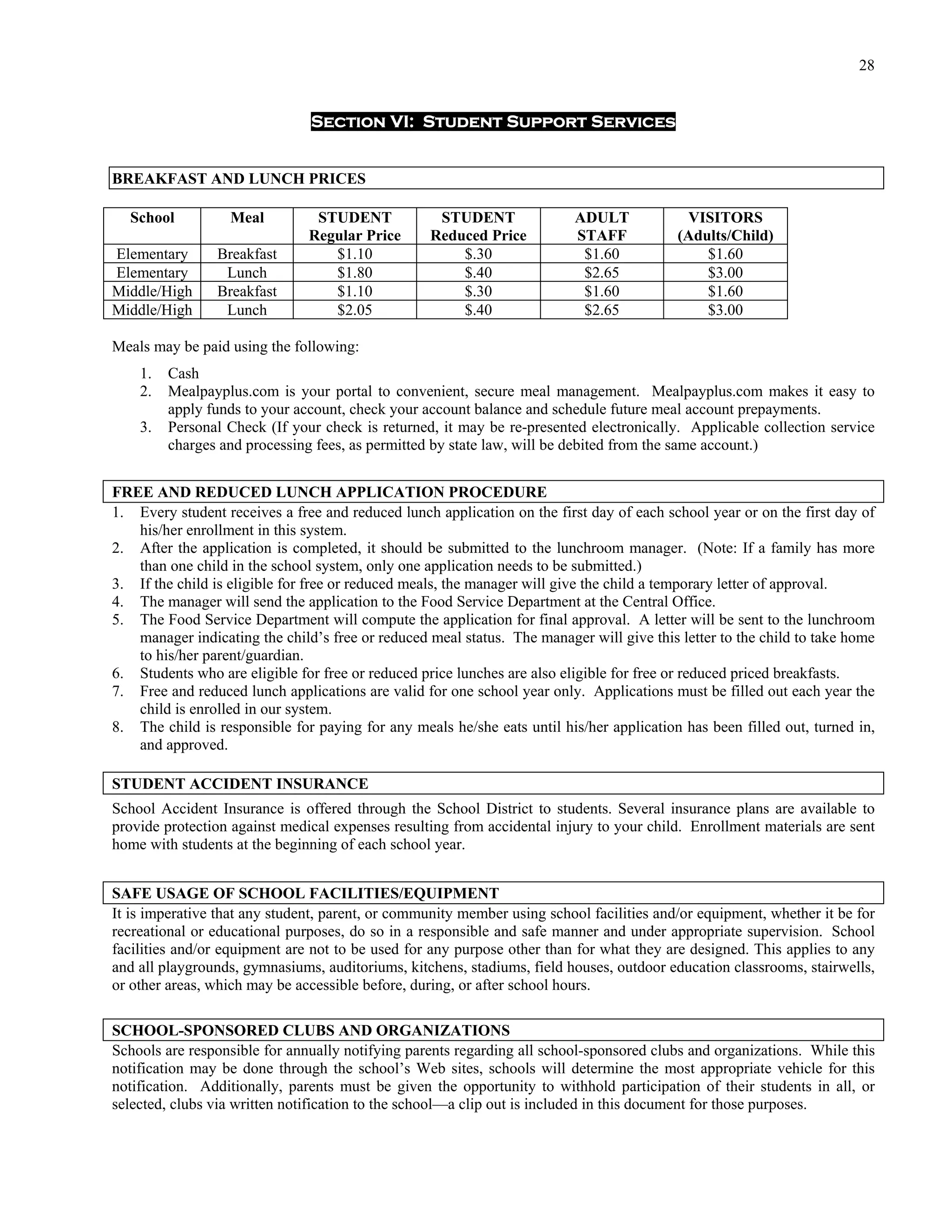 28


                               Section VI: Student Support Services


BREAKFAST AND LUNCH PRICES

  School          Meal          STUDENT            STUDENT               ADULT             VISITORS
                               Regular Price      Reduced Price          STAFF            (Adults/Child)
Elementary      Breakfast         $1.10               $.30                $1.60               $1.60
Elementary       Lunch            $1.80               $.40                $2.65               $3.00
Middle/High     Breakfast         $1.10               $.30                $1.60               $1.60
Middle/High      Lunch            $2.05               $.40                $2.65               $3.00

Meals may be paid using the following:
    1.   Cash
    2.   Mealpayplus.com is your portal to convenient, secure meal management. Mealpayplus.com makes it easy to
         apply funds to your account, check your account balance and schedule future meal account prepayments.
    3.   Personal Check (If your check is returned, it may be re-presented electronically. Applicable collection service
         charges and processing fees, as permitted by state law, will be debited from the same account.)


FREE AND REDUCED LUNCH APPLICATION PROCEDURE
1. Every student receives a free and reduced lunch application on the first day of each school year or on the first day of
   his/her enrollment in this system.
2. After the application is completed, it should be submitted to the lunchroom manager. (Note: If a family has more
   than one child in the school system, only one application needs to be submitted.)
3. If the child is eligible for free or reduced meals, the manager will give the child a temporary letter of approval.
4. The manager will send the application to the Food Service Department at the Central Office.
5. The Food Service Department will compute the application for final approval. A letter will be sent to the lunchroom
   manager indicating the child’s free or reduced meal status. The manager will give this letter to the child to take home
   to his/her parent/guardian.
6. Students who are eligible for free or reduced price lunches are also eligible for free or reduced priced breakfasts.
7. Free and reduced lunch applications are valid for one school year only. Applications must be filled out each year the
   child is enrolled in our system.
8. The child is responsible for paying for any meals he/she eats until his/her application has been filled out, turned in,
   and approved.

STUDENT ACCIDENT INSURANCE
School Accident Insurance is offered through the School District to students. Several insurance plans are available to
provide protection against medical expenses resulting from accidental injury to your child. Enrollment materials are sent
home with students at the beginning of each school year.


SAFE USAGE OF SCHOOL FACILITIES/EQUIPMENT
It is imperative that any student, parent, or community member using school facilities and/or equipment, whether it be for
recreational or educational purposes, do so in a responsible and safe manner and under appropriate supervision. School
facilities and/or equipment are not to be used for any purpose other than for what they are designed. This applies to any
and all playgrounds, gymnasiums, auditoriums, kitchens, stadiums, field houses, outdoor education classrooms, stairwells,
or other areas, which may be accessible before, during, or after school hours.

SCHOOL-SPONSORED CLUBS AND ORGANIZATIONS
Schools are responsible for annually notifying parents regarding all school-sponsored clubs and organizations. While this
notification may be done through the school’s Web sites, schools will determine the most appropriate vehicle for this
notification. Additionally, parents must be given the opportunity to withhold participation of their students in all, or
selected, clubs via written notification to the school—a clip out is included in this document for those purposes.
 