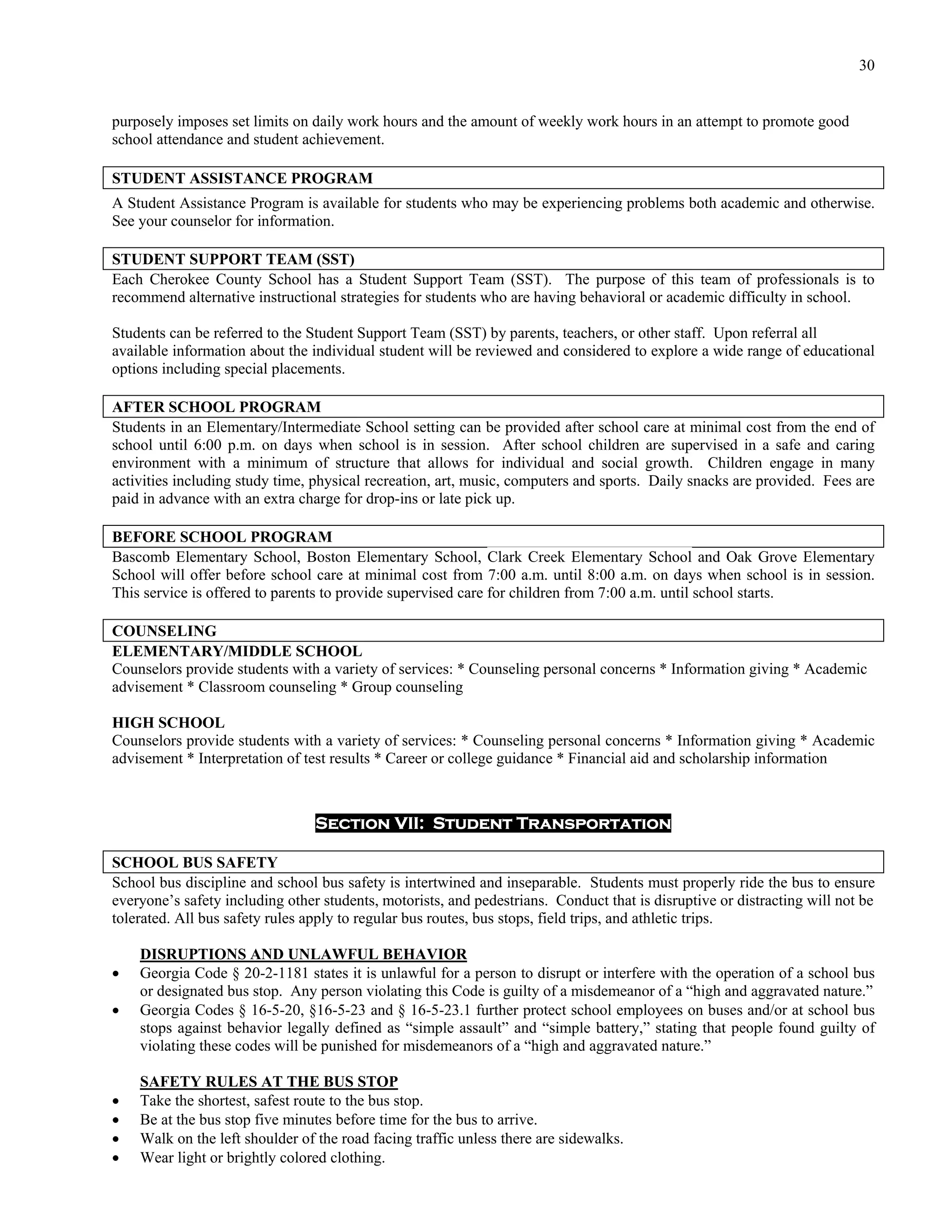 30


purposely imposes set limits on daily work hours and the amount of weekly work hours in an attempt to promote good
school attendance and student achievement.

STUDENT ASSISTANCE PROGRAM
A Student Assistance Program is available for students who may be experiencing problems both academic and otherwise.
See your counselor for information.

STUDENT SUPPORT TEAM (SST)
Each Cherokee County School has a Student Support Team (SST). The purpose of this team of professionals is to
recommend alternative instructional strategies for students who are having behavioral or academic difficulty in school.

Students can be referred to the Student Support Team (SST) by parents, teachers, or other staff. Upon referral all
available information about the individual student will be reviewed and considered to explore a wide range of educational
options including special placements.

AFTER SCHOOL PROGRAM
Students in an Elementary/Intermediate School setting can be provided after school care at minimal cost from the end of
school until 6:00 p.m. on days when school is in session. After school children are supervised in a safe and caring
environment with a minimum of structure that allows for individual and social growth. Children engage in many
activities including study time, physical recreation, art, music, computers and sports. Daily snacks are provided. Fees are
paid in advance with an extra charge for drop-ins or late pick up.

BEFORE SCHOOL PROGRAM
Bascomb Elementary School, Boston Elementary School, Clark Creek Elementary School and Oak Grove Elementary
School will offer before school care at minimal cost from 7:00 a.m. until 8:00 a.m. on days when school is in session.
This service is offered to parents to provide supervised care for children from 7:00 a.m. until school starts.

COUNSELING
ELEMENTARY/MIDDLE SCHOOL
Counselors provide students with a variety of services: * Counseling personal concerns * Information giving * Academic
advisement * Classroom counseling * Group counseling

HIGH SCHOOL
Counselors provide students with a variety of services: * Counseling personal concerns * Information giving * Academic
advisement * Interpretation of test results * Career or college guidance * Financial aid and scholarship information



                                 Section VII: Student Transportation

SCHOOL BUS SAFETY
School bus discipline and school bus safety is intertwined and inseparable. Students must properly ride the bus to ensure
everyone’s safety including other students, motorists, and pedestrians. Conduct that is disruptive or distracting will not be
tolerated. All bus safety rules apply to regular bus routes, bus stops, field trips, and athletic trips.

    DISRUPTIONS AND UNLAWFUL BEHAVIOR
   Georgia Code § 20-2-1181 states it is unlawful for a person to disrupt or interfere with the operation of a school bus
    or designated bus stop. Any person violating this Code is guilty of a misdemeanor of a “high and aggravated nature.”
   Georgia Codes § 16-5-20, §16-5-23 and § 16-5-23.1 further protect school employees on buses and/or at school bus
    stops against behavior legally defined as “simple assault” and “simple battery,” stating that people found guilty of
    violating these codes will be punished for misdemeanors of a “high and aggravated nature.”

    SAFETY RULES AT THE BUS STOP
   Take the shortest, safest route to the bus stop.
   Be at the bus stop five minutes before time for the bus to arrive.
   Walk on the left shoulder of the road facing traffic unless there are sidewalks.
   Wear light or brightly colored clothing.
 