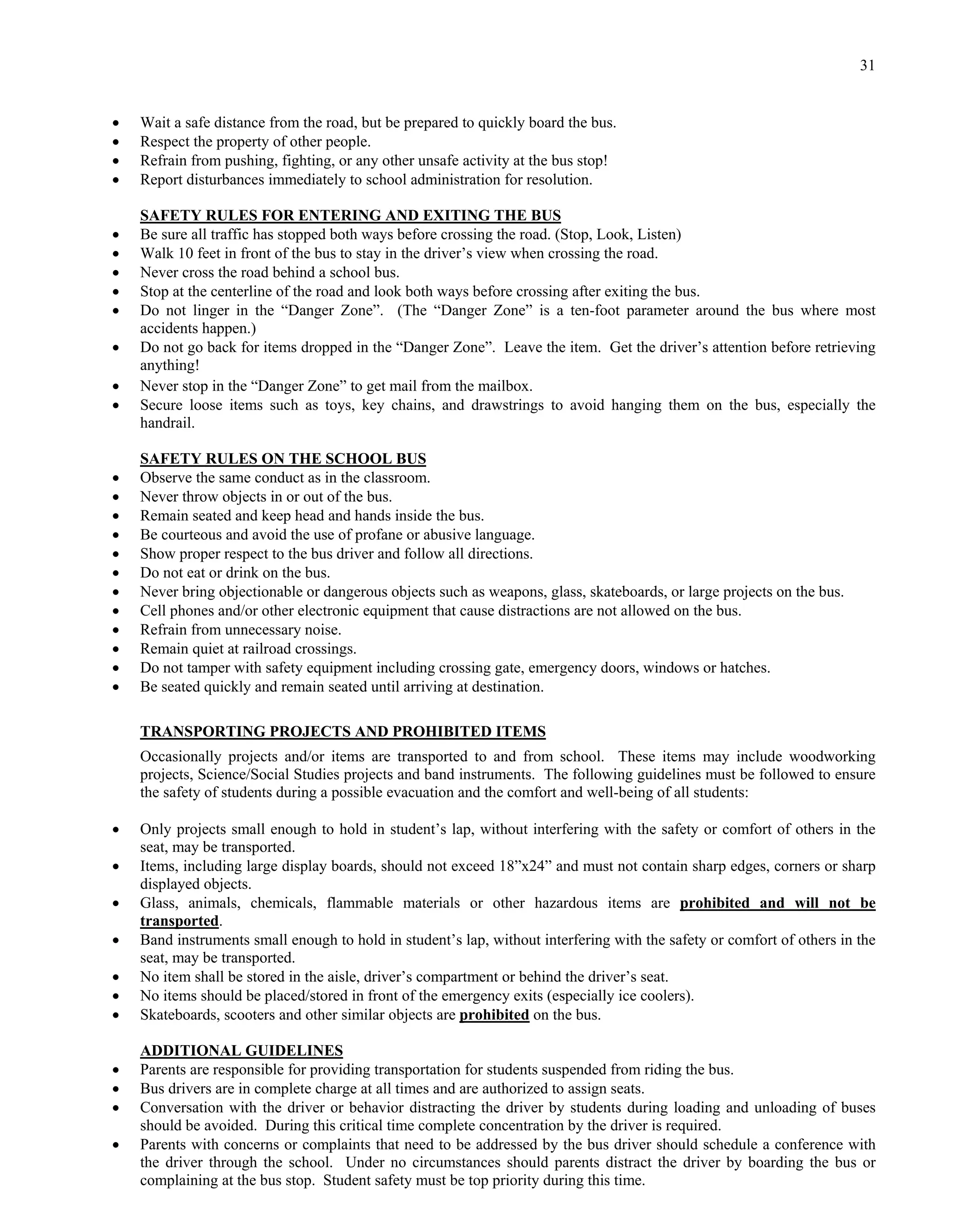 31


   Wait a safe distance from the road, but be prepared to quickly board the bus.
   Respect the property of other people.
   Refrain from pushing, fighting, or any other unsafe activity at the bus stop!
   Report disturbances immediately to school administration for resolution.

    SAFETY RULES FOR ENTERING AND EXITING THE BUS
   Be sure all traffic has stopped both ways before crossing the road. (Stop, Look, Listen)
   Walk 10 feet in front of the bus to stay in the driver’s view when crossing the road.
   Never cross the road behind a school bus.
   Stop at the centerline of the road and look both ways before crossing after exiting the bus.
   Do not linger in the “Danger Zone”. (The “Danger Zone” is a ten-foot parameter around the bus where most
    accidents happen.)
   Do not go back for items dropped in the “Danger Zone”. Leave the item. Get the driver’s attention before retrieving
    anything!
   Never stop in the “Danger Zone” to get mail from the mailbox.
   Secure loose items such as toys, key chains, and drawstrings to avoid hanging them on the bus, especially the
    handrail.

    SAFETY RULES ON THE SCHOOL BUS
   Observe the same conduct as in the classroom.
   Never throw objects in or out of the bus.
   Remain seated and keep head and hands inside the bus.
   Be courteous and avoid the use of profane or abusive language.
   Show proper respect to the bus driver and follow all directions.
   Do not eat or drink on the bus.
   Never bring objectionable or dangerous objects such as weapons, glass, skateboards, or large projects on the bus.
   Cell phones and/or other electronic equipment that cause distractions are not allowed on the bus.
   Refrain from unnecessary noise.
   Remain quiet at railroad crossings.
   Do not tamper with safety equipment including crossing gate, emergency doors, windows or hatches.
   Be seated quickly and remain seated until arriving at destination.

    TRANSPORTING PROJECTS AND PROHIBITED ITEMS
    Occasionally projects and/or items are transported to and from school. These items may include woodworking
    projects, Science/Social Studies projects and band instruments. The following guidelines must be followed to ensure
    the safety of students during a possible evacuation and the comfort and well-being of all students:

   Only projects small enough to hold in student’s lap, without interfering with the safety or comfort of others in the
    seat, may be transported.
   Items, including large display boards, should not exceed 18”x24” and must not contain sharp edges, corners or sharp
    displayed objects.
   Glass, animals, chemicals, flammable materials or other hazardous items are prohibited and will not be
    transported.
   Band instruments small enough to hold in student’s lap, without interfering with the safety or comfort of others in the
    seat, may be transported.
   No item shall be stored in the aisle, driver’s compartment or behind the driver’s seat.
   No items should be placed/stored in front of the emergency exits (especially ice coolers).
   Skateboards, scooters and other similar objects are prohibited on the bus.

    ADDITIONAL GUIDELINES
   Parents are responsible for providing transportation for students suspended from riding the bus.
   Bus drivers are in complete charge at all times and are authorized to assign seats.
   Conversation with the driver or behavior distracting the driver by students during loading and unloading of buses
    should be avoided. During this critical time complete concentration by the driver is required.
   Parents with concerns or complaints that need to be addressed by the bus driver should schedule a conference with
    the driver through the school. Under no circumstances should parents distract the driver by boarding the bus or
    complaining at the bus stop. Student safety must be top priority during this time.
 