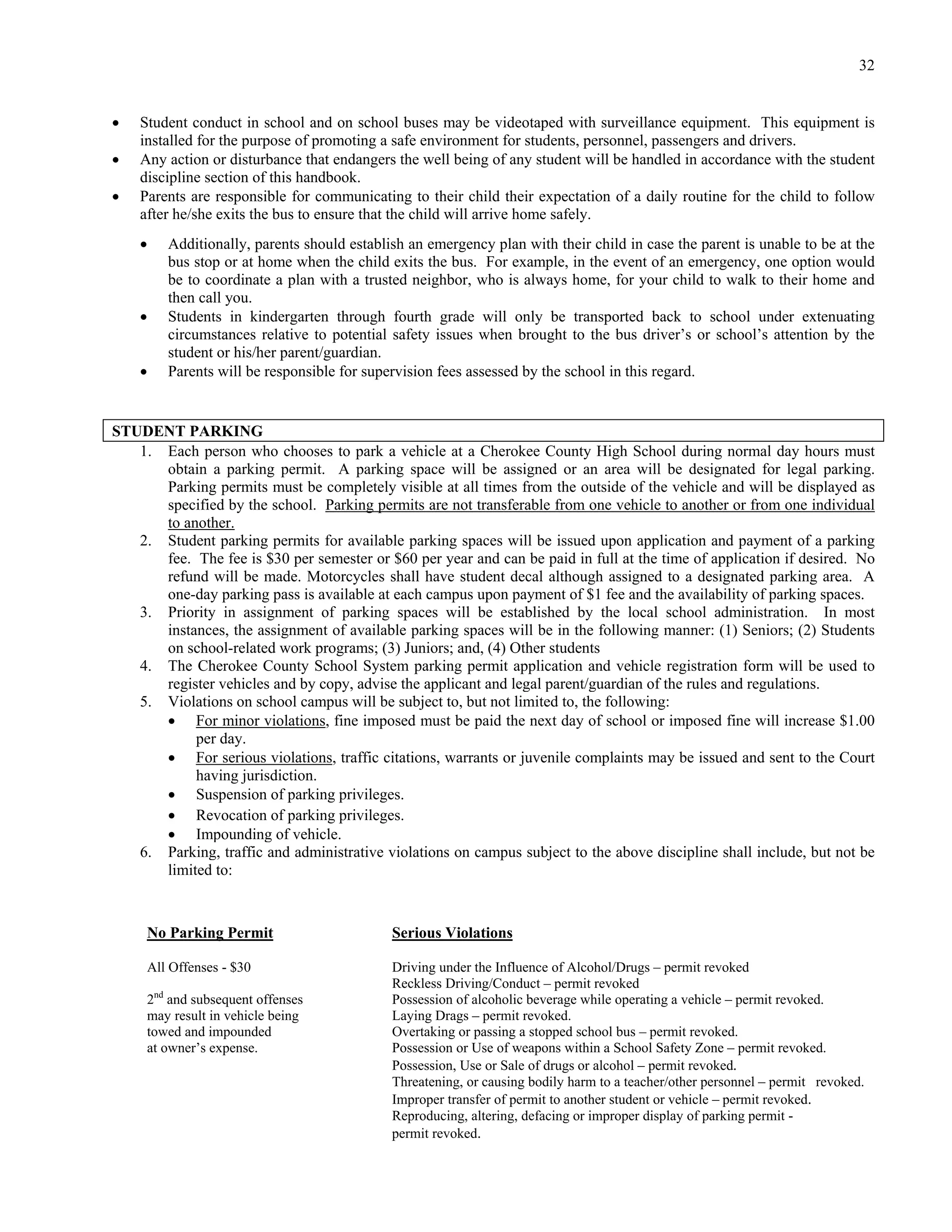32


   Student conduct in school and on school buses may be videotaped with surveillance equipment. This equipment is
    installed for the purpose of promoting a safe environment for students, personnel, passengers and drivers.
   Any action or disturbance that endangers the well being of any student will be handled in accordance with the student
    discipline section of this handbook.
   Parents are responsible for communicating to their child their expectation of a daily routine for the child to follow
    after he/she exits the bus to ensure that the child will arrive home safely.
       Additionally, parents should establish an emergency plan with their child in case the parent is unable to be at the
        bus stop or at home when the child exits the bus. For example, in the event of an emergency, one option would
        be to coordinate a plan with a trusted neighbor, who is always home, for your child to walk to their home and
        then call you.
       Students in kindergarten through fourth grade will only be transported back to school under extenuating
        circumstances relative to potential safety issues when brought to the bus driver’s or school’s attention by the
        student or his/her parent/guardian.
       Parents will be responsible for supervision fees assessed by the school in this regard.


STUDENT PARKING
   1. Each person who chooses to park a vehicle at a Cherokee County High School during normal day hours must
      obtain a parking permit. A parking space will be assigned or an area will be designated for legal parking.
      Parking permits must be completely visible at all times from the outside of the vehicle and will be displayed as
      specified by the school. Parking permits are not transferable from one vehicle to another or from one individual
      to another.
   2. Student parking permits for available parking spaces will be issued upon application and payment of a parking
      fee. The fee is $30 per semester or $60 per year and can be paid in full at the time of application if desired. No
      refund will be made. Motorcycles shall have student decal although assigned to a designated parking area. A
      one-day parking pass is available at each campus upon payment of $1 fee and the availability of parking spaces.
   3. Priority in assignment of parking spaces will be established by the local school administration. In most
      instances, the assignment of available parking spaces will be in the following manner: (1) Seniors; (2) Students
      on school-related work programs; (3) Juniors; and, (4) Other students
   4. The Cherokee County School System parking permit application and vehicle registration form will be used to
      register vehicles and by copy, advise the applicant and legal parent/guardian of the rules and regulations.
   5. Violations on school campus will be subject to, but not limited to, the following:
       For minor violations, fine imposed must be paid the next day of school or imposed fine will increase $1.00
           per day.
       For serious violations, traffic citations, warrants or juvenile complaints may be issued and sent to the Court
           having jurisdiction.
       Suspension of parking privileges.
       Revocation of parking privileges.
       Impounding of vehicle.
   6. Parking, traffic and administrative violations on campus subject to the above discipline shall include, but not be
      limited to:



     No Parking Permit                      Serious Violations

     All Offenses - $30                     Driving under the Influence of Alcohol/Drugs – permit revoked
                                            Reckless Driving/Conduct – permit revoked
     2nd and subsequent offenses            Possession of alcoholic beverage while operating a vehicle – permit revoked.
     may result in vehicle being            Laying Drags – permit revoked.
     towed and impounded                    Overtaking or passing a stopped school bus – permit revoked.
     at owner’s expense.                    Possession or Use of weapons within a School Safety Zone – permit revoked.
                                            Possession, Use or Sale of drugs or alcohol – permit revoked.
                                            Threatening, or causing bodily harm to a teacher/other personnel – permit revoked.
                                            Improper transfer of permit to another student or vehicle – permit revoked.
                                            Reproducing, altering, defacing or improper display of parking permit -
                                            permit revoked.
 