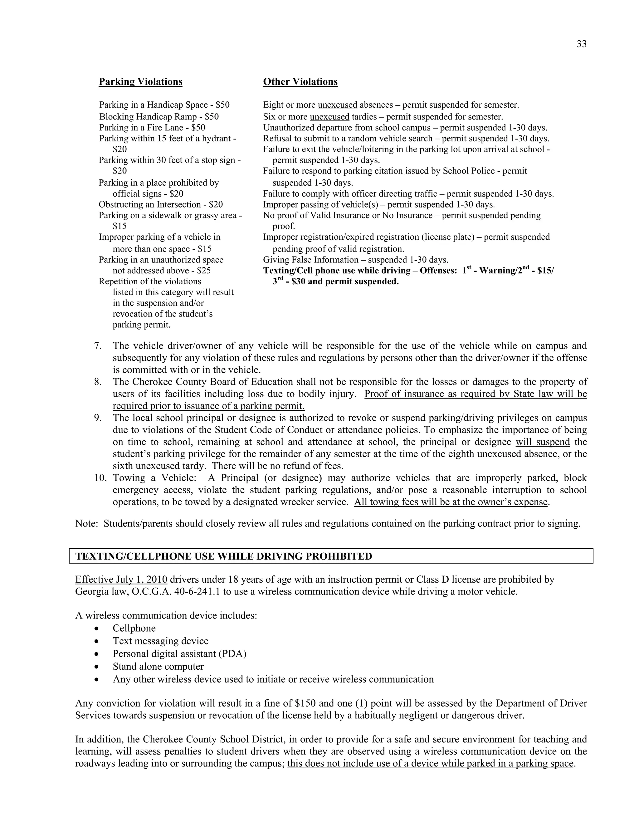 33


     Parking Violations                        Other Violations

     Parking in a Handicap Space - $50         Eight or more unexcused absences – permit suspended for semester.
     Blocking Handicap Ramp - $50              Six or more unexcused tardies – permit suspended for semester.
     Parking in a Fire Lane - $50              Unauthorized departure from school campus – permit suspended 1-30 days.
     Parking within 15 feet of a hydrant -     Refusal to submit to a random vehicle search – permit suspended 1-30 days.
        $20                                    Failure to exit the vehicle/loitering in the parking lot upon arrival at school -
     Parking within 30 feet of a stop sign -     permit suspended 1-30 days.
        $20                                    Failure to respond to parking citation issued by School Police - permit
     Parking in a place prohibited by            suspended 1-30 days.
        official signs - $20                   Failure to comply with officer directing traffic – permit suspended 1-30 days.
     Obstructing an Intersection - $20         Improper passing of vehicle(s) – permit suspended 1-30 days.
     Parking on a sidewalk or grassy area -    No proof of Valid Insurance or No Insurance – permit suspended pending
        $15                                      proof.
     Improper parking of a vehicle in          Improper registration/expired registration (license plate) – permit suspended
        more than one space - $15                pending proof of valid registration.
     Parking in an unauthorized space          Giving False Information – suspended 1-30 days.
        not addressed above - $25              Texting/Cell phone use while driving – Offenses: 1st - Warning/2nd - $15/
     Repetition of the violations                3rd - $30 and permit suspended.
        listed in this category will result
        in the suspension and/or
        revocation of the student’s
        parking permit.

    7.  The vehicle driver/owner of any vehicle will be responsible for the use of the vehicle while on campus and
        subsequently for any violation of these rules and regulations by persons other than the driver/owner if the offense
        is committed with or in the vehicle.
    8. The Cherokee County Board of Education shall not be responsible for the losses or damages to the property of
        users of its facilities including loss due to bodily injury. Proof of insurance as required by State law will be
        required prior to issuance of a parking permit.
    9. The local school principal or designee is authorized to revoke or suspend parking/driving privileges on campus
        due to violations of the Student Code of Conduct or attendance policies. To emphasize the importance of being
        on time to school, remaining at school and attendance at school, the principal or designee will suspend the
        student’s parking privilege for the remainder of any semester at the time of the eighth unexcused absence, or the
        sixth unexcused tardy. There will be no refund of fees.
    10. Towing a Vehicle: A Principal (or designee) may authorize vehicles that are improperly parked, block
        emergency access, violate the student parking regulations, and/or pose a reasonable interruption to school
        operations, to be towed by a designated wrecker service. All towing fees will be at the owner’s expense.

Note: Students/parents should closely review all rules and regulations contained on the parking contract prior to signing.


TEXTING/CELLPHONE USE WHILE DRIVING PROHIBITED

Effective July 1, 2010 drivers under 18 years of age with an instruction permit or Class D license are prohibited by
Georgia law, O.C.G.A. 40-6-241.1 to use a wireless communication device while driving a motor vehicle.

A wireless communication device includes:
    Cellphone
    Text messaging device
    Personal digital assistant (PDA)
    Stand alone computer
    Any other wireless device used to initiate or receive wireless communication

Any conviction for violation will result in a fine of $150 and one (1) point will be assessed by the Department of Driver
Services towards suspension or revocation of the license held by a habitually negligent or dangerous driver.

In addition, the Cherokee County School District, in order to provide for a safe and secure environment for teaching and
learning, will assess penalties to student drivers when they are observed using a wireless communication device on the
roadways leading into or surrounding the campus; this does not include use of a device while parked in a parking space.
 