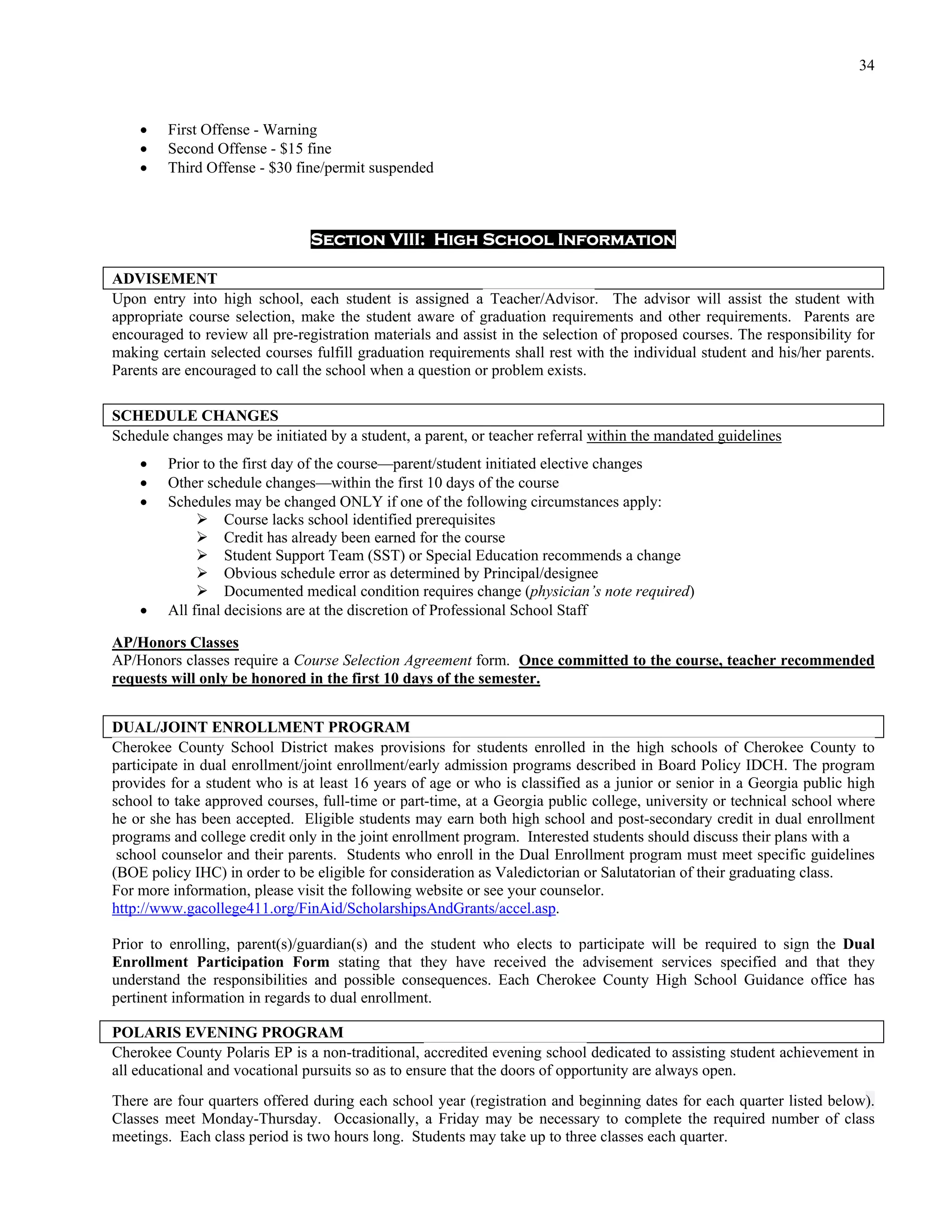 34



        First Offense - Warning
        Second Offense - $15 fine
        Third Offense - $30 fine/permit suspended



                                Section VIII: High School Information

ADVISEMENT
Upon entry into high school, each student is assigned a Teacher/Advisor. The advisor will assist the student with
appropriate course selection, make the student aware of graduation requirements and other requirements. Parents are
encouraged to review all pre-registration materials and assist in the selection of proposed courses. The responsibility for
making certain selected courses fulfill graduation requirements shall rest with the individual student and his/her parents.
Parents are encouraged to call the school when a question or problem exists.

SCHEDULE CHANGES
Schedule changes may be initiated by a student, a parent, or teacher referral within the mandated guidelines
        Prior to the first day of the course—parent/student initiated elective changes
        Other schedule changes—within the first 10 days of the course
        Schedules may be changed ONLY if one of the following circumstances apply:
               Course lacks school identified prerequisites
               Credit has already been earned for the course
               Student Support Team (SST) or Special Education recommends a change
               Obvious schedule error as determined by Principal/designee
               Documented medical condition requires change (physician’s note required)
        All final decisions are at the discretion of Professional School Staff

AP/Honors Classes
AP/Honors classes require a Course Selection Agreement form. Once committed to the course, teacher recommended
requests will only be honored in the first 10 days of the semester.


DUAL/JOINT ENROLLMENT PROGRAM
Cherokee County School District makes provisions for students enrolled in the high schools of Cherokee County to
participate in dual enrollment/joint enrollment/early admission programs described in Board Policy IDCH. The program
provides for a student who is at least 16 years of age or who is classified as a junior or senior in a Georgia public high
school to take approved courses, full-time or part-time, at a Georgia public college, university or technical school where
he or she has been accepted. Eligible students may earn both high school and post-secondary credit in dual enrollment
programs and college credit only in the joint enrollment program. Interested students should discuss their plans with a
 school counselor and their parents. Students who enroll in the Dual Enrollment program must meet specific guidelines
(BOE policy IHC) in order to be eligible for consideration as Valedictorian or Salutatorian of their graduating class.
For more information, please visit the following website or see your counselor.
http://www.gacollege411.org/FinAid/ScholarshipsAndGrants/accel.asp.

Prior to enrolling, parent(s)/guardian(s) and the student who elects to participate will be required to sign the Dual
Enrollment Participation Form stating that they have received the advisement services specified and that they
understand the responsibilities and possible consequences. Each Cherokee County High School Guidance office has
pertinent information in regards to dual enrollment.

POLARIS EVENING PROGRAM
Cherokee County Polaris EP is a non-traditional, accredited evening school dedicated to assisting student achievement in
all educational and vocational pursuits so as to ensure that the doors of opportunity are always open.
There are four quarters offered during each school year (registration and beginning dates for each quarter listed below).
Classes meet Monday-Thursday. Occasionally, a Friday may be necessary to complete the required number of class
meetings. Each class period is two hours long. Students may take up to three classes each quarter.
 