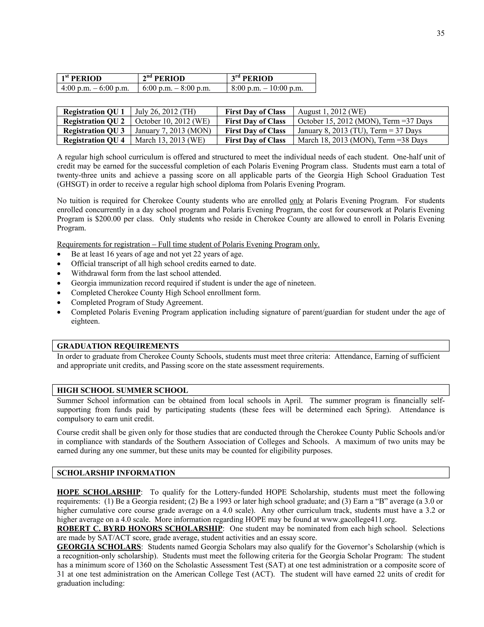 35




 1st PERIOD                2nd PERIOD                 3rd PERIOD
 4:00 p.m. – 6:00 p.m.     6:00 p.m. – 8:00 p.m.      8:00 p.m. – 10:00 p.m.

 Registration QU 1       July 26, 2012 (TH)         First Day of Class     August 1, 2012 (WE)
 Registration QU 2       October 10, 2012 (WE)      First Day of Class     October 15, 2012 (MON), Term =37 Days
 Registration QU 3       January 7, 2013 (MON)      First Day of Class     January 8, 2013 (TU), Term = 37 Days
 Registration QU 4       March 13, 2013 (WE)        First Day of Class     March 18, 2013 (MON), Term =38 Days

A regular high school curriculum is offered and structured to meet the individual needs of each student. One-half unit of
credit may be earned for the successful completion of each Polaris Evening Program class. Students must earn a total of
twenty-three units and achieve a passing score on all applicable parts of the Georgia High School Graduation Test
(GHSGT) in order to receive a regular high school diploma from Polaris Evening Program.

No tuition is required for Cherokee County students who are enrolled only at Polaris Evening Program. For students
enrolled concurrently in a day school program and Polaris Evening Program, the cost for coursework at Polaris Evening
Program is $200.00 per class. Only students who reside in Cherokee County are allowed to enroll in Polaris Evening
Program.

Requirements for registration – Full time student of Polaris Evening Program only.
 Be at least 16 years of age and not yet 22 years of age.
 Official transcript of all high school credits earned to date.
 Withdrawal form from the last school attended.
 Georgia immunization record required if student is under the age of nineteen.
 Completed Cherokee County High School enrollment form.
 Completed Program of Study Agreement.
 Completed Polaris Evening Program application including signature of parent/guardian for student under the age of
   eighteen.


GRADUATION REQUIREMENTS
In order to graduate from Cherokee County Schools, students must meet three criteria: Attendance, Earning of sufficient
and appropriate unit credits, and Passing score on the state assessment requirements.


HIGH SCHOOL SUMMER SCHOOL
Summer School information can be obtained from local schools in April. The summer program is financially self-
supporting from funds paid by participating students (these fees will be determined each Spring). Attendance is
compulsory to earn unit credit.
Course credit shall be given only for those studies that are conducted through the Cherokee County Public Schools and/or
in compliance with standards of the Southern Association of Colleges and Schools. A maximum of two units may be
earned during any one summer, but these units may be counted for eligibility purposes.

SCHOLARSHIP INFORMATION

HOPE SCHOLARSHIP: To qualify for the Lottery-funded HOPE Scholarship, students must meet the following
requirements: (1) Be a Georgia resident; (2) Be a 1993 or later high school graduate; and (3) Earn a “B” average (a 3.0 or
higher cumulative core course grade average on a 4.0 scale). Any other curriculum track, students must have a 3.2 or
higher average on a 4.0 scale. More information regarding HOPE may be found at www.gacollege411.org.
ROBERT C. BYRD HONORS SCHOLARSHIP: One student may be nominated from each high school. Selections
are made by SAT/ACT score, grade average, student activities and an essay score.
GEORGIA SCHOLARS: Students named Georgia Scholars may also qualify for the Governor’s Scholarship (which is
a recognition-only scholarship). Students must meet the following criteria for the Georgia Scholar Program: The student
has a minimum score of 1360 on the Scholastic Assessment Test (SAT) at one test administration or a composite score of
31 at one test administration on the American College Test (ACT). The student will have earned 22 units of credit for
graduation including:
 