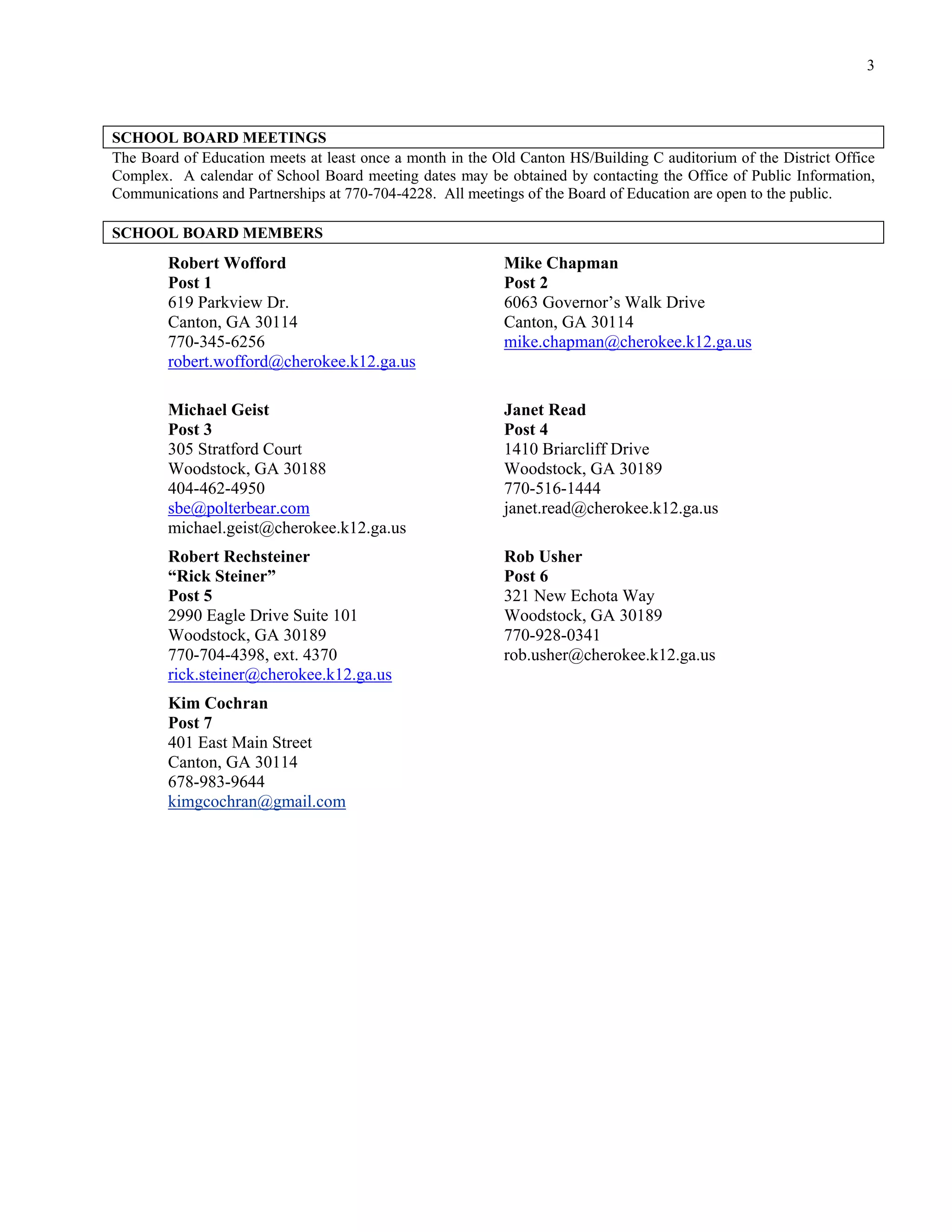 3



SCHOOL BOARD MEETINGS
The Board of Education meets at least once a month in the Old Canton HS/Building C auditorium of the District Office
Complex. A calendar of School Board meeting dates may be obtained by contacting the Office of Public Information,
Communications and Partnerships at 770-704-4228. All meetings of the Board of Education are open to the public.

SCHOOL BOARD MEMBERS
        Robert Wofford                                     Mike Chapman
        Post 1                                             Post 2
        619 Parkview Dr.                                   6063 Governor’s Walk Drive
        Canton, GA 30114                                   Canton, GA 30114
        770-345-6256                                       mike.chapman@cherokee.k12.ga.us
        robert.wofford@cherokee.k12.ga.us

        Michael Geist                                      Janet Read
        Post 3                                             Post 4
        305 Stratford Court                                1410 Briarcliff Drive
        Woodstock, GA 30188                                Woodstock, GA 30189
        404-462-4950                                       770-516-1444
        sbe@polterbear.com                                 janet.read@cherokee.k12.ga.us
        michael.geist@cherokee.k12.ga.us
        Robert Rechsteiner                                 Rob Usher
        “Rick Steiner”                                     Post 6
        Post 5                                             321 New Echota Way
        2990 Eagle Drive Suite 101                         Woodstock, GA 30189
        Woodstock, GA 30189                                770-928-0341
        770-704-4398, ext. 4370                            rob.usher@cherokee.k12.ga.us
        rick.steiner@cherokee.k12.ga.us
        Kim Cochran
        Post 7
        401 East Main Street
        Canton, GA 30114
        678-983-9644
        kimgcochran@gmail.com
 
