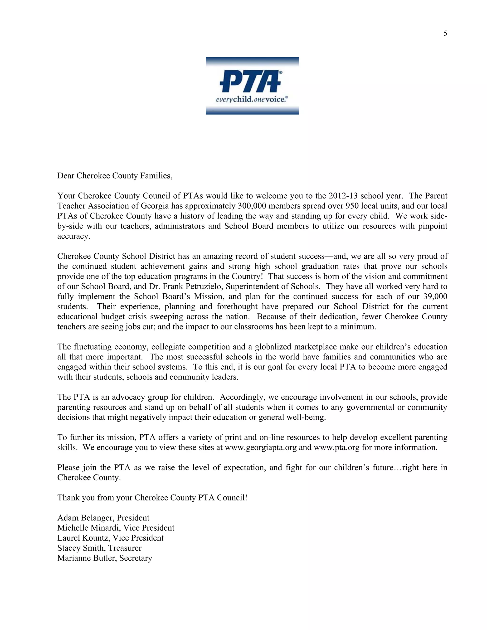 5




Dear Cherokee County Families,

Your Cherokee County Council of PTAs would like to welcome you to the 2012-13 school year. The Parent
Teacher Association of Georgia has approximately 300,000 members spread over 950 local units, and our local
PTAs of Cherokee County have a history of leading the way and standing up for every child. We work side-
by-side with our teachers, administrators and School Board members to utilize our resources with pinpoint
accuracy.

Cherokee County School District has an amazing record of student success—and, we are all so very proud of
the continued student achievement gains and strong high school graduation rates that prove our schools
provide one of the top education programs in the Country! That success is born of the vision and commitment
of our School Board, and Dr. Frank Petruzielo, Superintendent of Schools. They have all worked very hard to
fully implement the School Board’s Mission, and plan for the continued success for each of our 39,000
students. Their experience, planning and forethought have prepared our School District for the current
educational budget crisis sweeping across the nation. Because of their dedication, fewer Cherokee County
teachers are seeing jobs cut; and the impact to our classrooms has been kept to a minimum.

The fluctuating economy, collegiate competition and a globalized marketplace make our children’s education
all that more important. The most successful schools in the world have families and communities who are
engaged within their school systems. To this end, it is our goal for every local PTA to become more engaged
with their students, schools and community leaders.

The PTA is an advocacy group for children. Accordingly, we encourage involvement in our schools, provide
parenting resources and stand up on behalf of all students when it comes to any governmental or community
decisions that might negatively impact their education or general well-being.

To further its mission, PTA offers a variety of print and on-line resources to help develop excellent parenting
skills. We encourage you to view these sites at www.georgiapta.org and www.pta.org for more information.

Please join the PTA as we raise the level of expectation, and fight for our children’s future…right here in
Cherokee County.

Thank you from your Cherokee County PTA Council!

Adam Belanger, President
Michelle Minardi, Vice President
Laurel Kountz, Vice President
Stacey Smith, Treasurer
Marianne Butler, Secretary
 