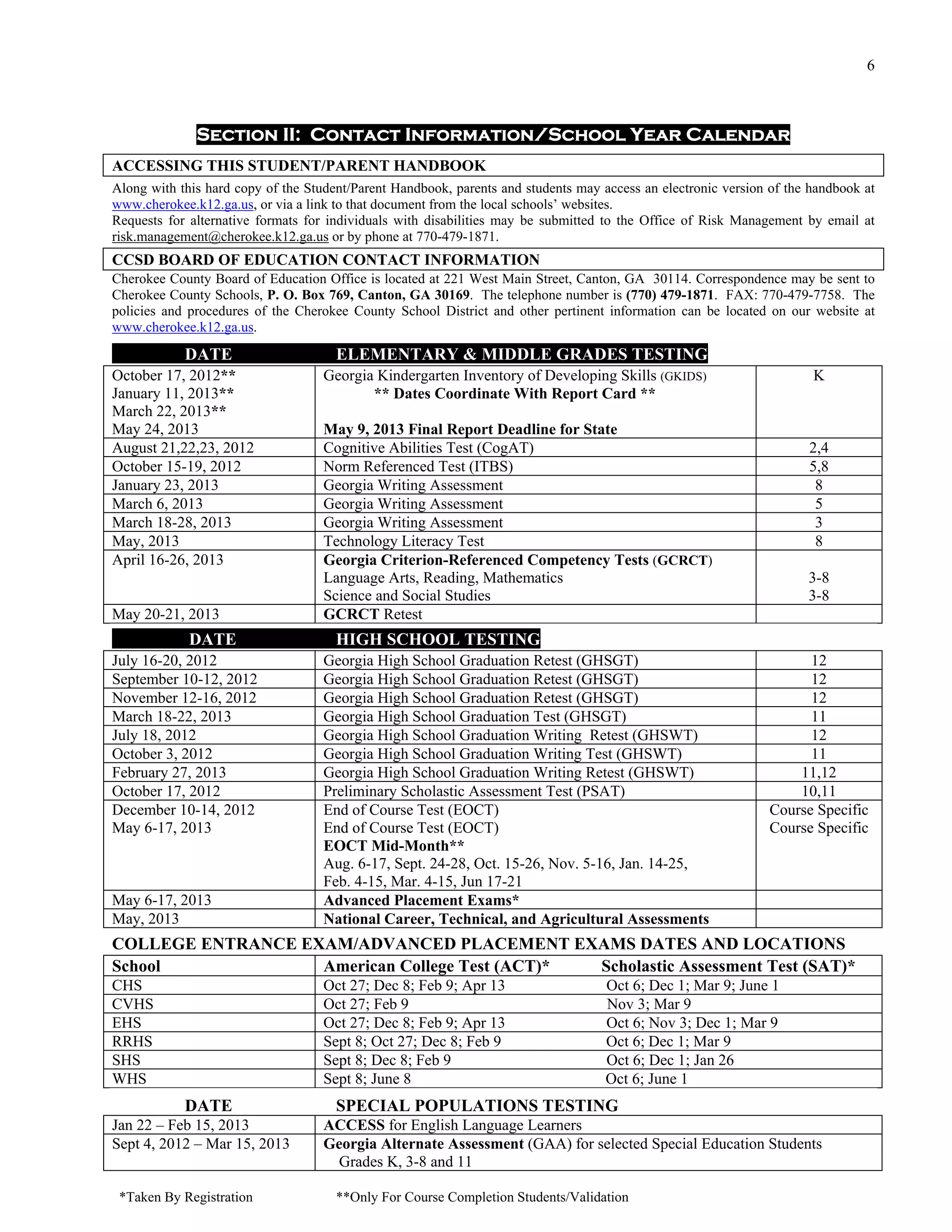 6



              Section II: Contact Information/School Year Calendar
ACCESSING THIS STUDENT/PARENT HANDBOOK
Along with this hard copy of the Student/Parent Handbook, parents and students may access an electronic version of the handbook at
www.cherokee.k12.ga.us, or via a link to that document from the local schools’ websites.
Requests for alternative formats for individuals with disabilities may be submitted to the Office of Risk Management by email at
risk.management@cherokee.k12.ga.us or by phone at 770-479-1871.
CCSD BOARD OF EDUCATION CONTACT INFORMATION
Cherokee County Board of Education Office is located at 221 West Main Street, Canton, GA 30114. Correspondence may be sent to
Cherokee County Schools, P. O. Box 769, Canton, GA 30169. The telephone number is (770) 479-1871. FAX: 770-479-7758. The
policies and procedures of the Cherokee County School District and other pertinent information can be located on our website at
www.cherokee.k12.ga.us.

            DATE                      ELEMENTARY & MIDDLE GRADES TESTING
October 17, 2012**                  Georgia Kindergarten Inventory of Developing Skills (GKIDS)                        K
January 11, 2013**                         ** Dates Coordinate With Report Card **
March 22, 2013**
May 24, 2013                        May 9, 2013 Final Report Deadline for State
August 21,22,23, 2012               Cognitive Abilities Test (CogAT)                                                  2,4
October 15-19, 2012                 Norm Referenced Test (ITBS)                                                       5,8
January 23, 2013                    Georgia Writing Assessment                                                         8
March 6, 2013                       Georgia Writing Assessment                                                         5
March 18-28, 2013                   Georgia Writing Assessment                                                         3
May, 2013                           Technology Literacy Test                                                           8
April 16-26, 2013                   Georgia Criterion-Referenced Competency Tests (GCRCT)
                                    Language Arts, Reading, Mathematics                                               3-8
                                    Science and Social Studies                                                        3-8
May 20-21, 2013                     GCRCT Retest
             DATE                     HIGH SCHOOL TESTING
July 16-20, 2012                    Georgia High School Graduation Retest (GHSGT)                                     12
September 10-12, 2012               Georgia High School Graduation Retest (GHSGT)                                     12
November 12-16, 2012                Georgia High School Graduation Retest (GHSGT)                                     12
March 18-22, 2013                   Georgia High School Graduation Test (GHSGT)                                       11
July 18, 2012                       Georgia High School Graduation Writing Retest (GHSWT)                             12
October 3, 2012                     Georgia High School Graduation Writing Test (GHSWT)                               11
February 27, 2013                   Georgia High School Graduation Writing Retest (GHSWT)                           11,12
October 17, 2012                    Preliminary Scholastic Assessment Test (PSAT)                                   10,11
December 10-14, 2012                End of Course Test (EOCT)                                                   Course Specific
May 6-17, 2013                      End of Course Test (EOCT)                                                   Course Specific
                                    EOCT Mid-Month**
                                    Aug. 6-17, Sept. 24-28, Oct. 15-26, Nov. 5-16, Jan. 14-25,
                                    Feb. 4-15, Mar. 4-15, Jun 17-21
May 6-17, 2013                      Advanced Placement Exams*
May, 2013                           National Career, Technical, and Agricultural Assessments
COLLEGE ENTRANCE EXAM/ADVANCED PLACEMENT EXAMS DATES AND LOCATIONS
School             American College Test (ACT)* Scholastic Assessment Test (SAT)*
CHS                                 Oct 27; Dec 8; Feb 9; Apr 13                    Oct 6; Dec 1; Mar 9; June 1
CVHS                                Oct 27; Feb 9                                   Nov 3; Mar 9
EHS                                 Oct 27; Dec 8; Feb 9; Apr 13                    Oct 6; Nov 3; Dec 1; Mar 9
RRHS                                Sept 8; Oct 27; Dec 8; Feb 9                    Oct 6; Dec 1; Mar 9
SHS                                 Sept 8; Dec 8; Feb 9                            Oct 6; Dec 1; Jan 26
WHS                                 Sept 8; June 8                                  Oct 6; June 1
            DATE                      SPECIAL POPULATIONS TESTING
Jan 22 – Feb 15, 2013               ACCESS for English Language Learners
Sept 4, 2012 – Mar 15, 2013         Georgia Alternate Assessment (GAA) for selected Special Education Students
                                     Grades K, 3-8 and 11

 *Taken By Registration               **Only For Course Completion Students/Validation
 