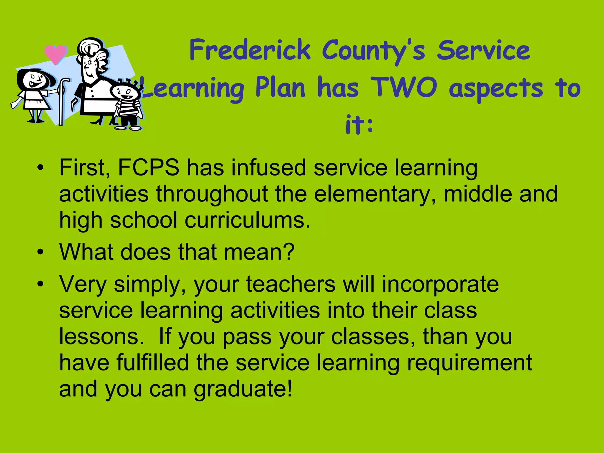 Frederick County’s Service Learning Plan has TWO aspects to it: First, FCPS has infused service learning activities throughout the elementary, middle and high school curriculums.  What does that mean? Very simply, your teachers will incorporate service learning activities into their class lessons.  If you pass your classes, than you have fulfilled the service learning requirement and you can graduate!  