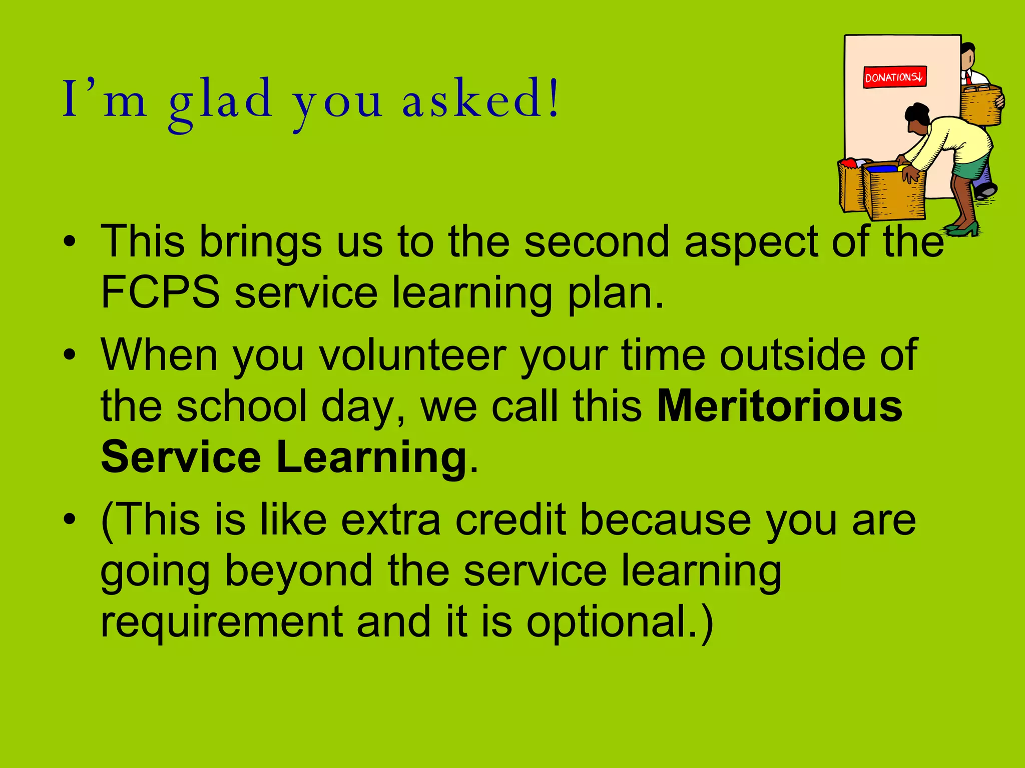 I’m glad you asked! This brings us to the second aspect of the FCPS service learning plan.  When you volunteer your time outside of the school day, we call this  Meritorious Service Learning .  (This is like extra credit because you are going beyond the service learning requirement and it is optional.)  