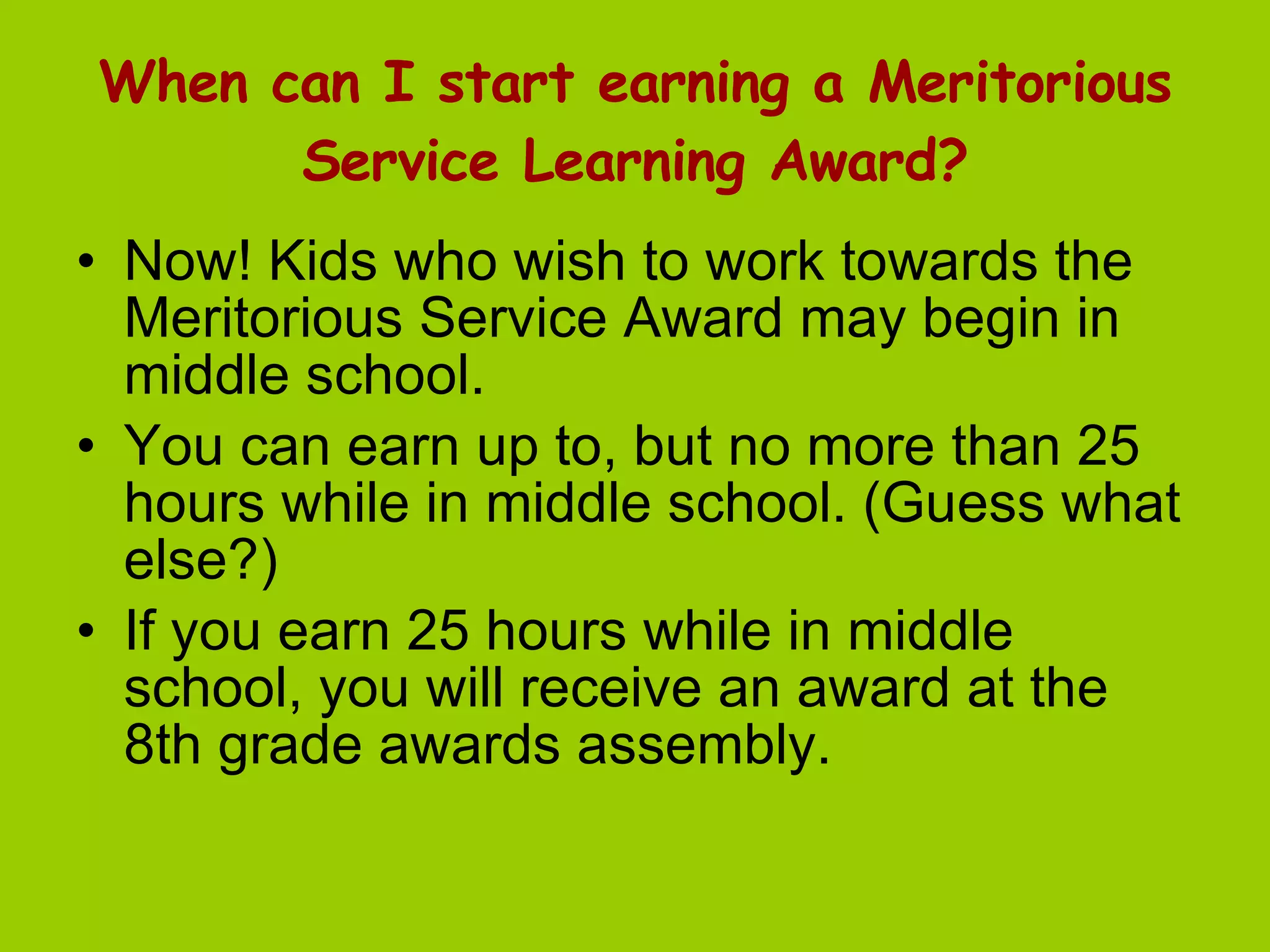 When can I start earning a Meritorious Service Learning Award? Now! Kids who wish to work towards the Meritorious Service Award may begin in middle school.  You can earn up to, but no more than 25 hours while in middle school. (Guess what else?) If you earn 25 hours while in middle school, you will receive an award at the 8th grade awards assembly.  
