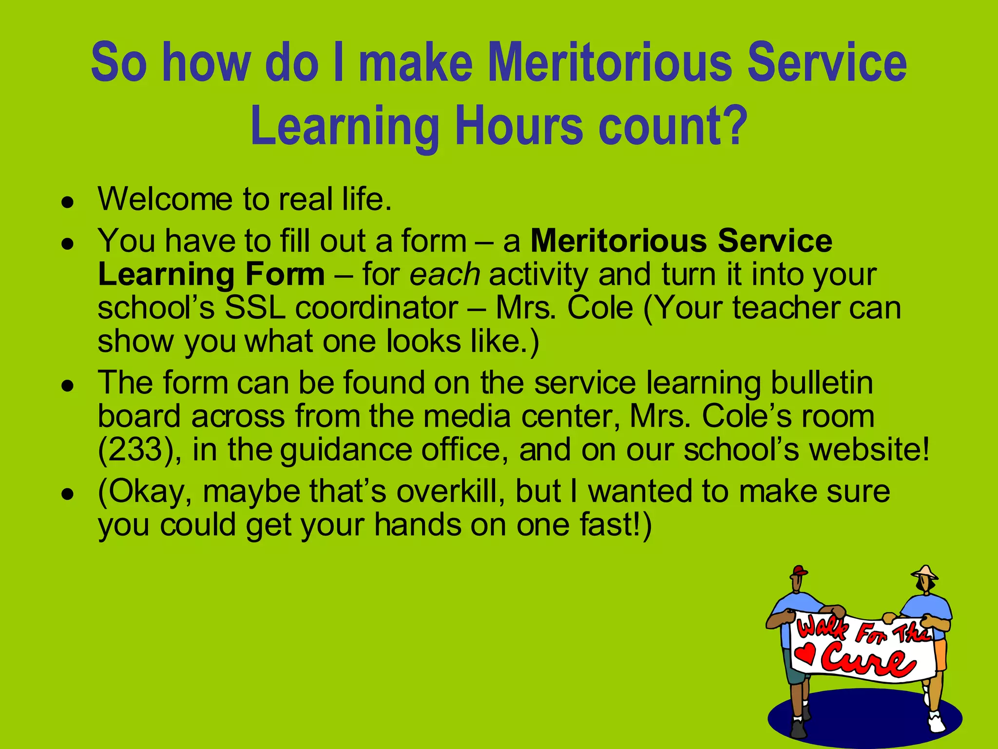So how do I make Meritorious Service Learning Hours count? Welcome to real life.  You have to fill out a form – a  Meritorious Service Learning Form  – for  each  activity and turn it into your school’s SSL coordinator – Mrs. Cole (Your teacher can show you what one looks like.)  The form can be found on the service learning bulletin board across from the media center, Mrs. Cole’s room (233), in the guidance office, and on our school’s website!  (Okay, maybe that’s overkill, but I wanted to make sure you could get your hands on one fast!) 
