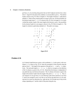 6 Chapter 2 Solutions (Students)
get from p to q by traveling along points that are both 4-adjacent and also have values
from V . Figure P2.15(a) shows this conditionu it is not possible to get to q. The shortest
8-path is shown in Fig. P2.15(b)u its length is 4. The length of shortest m- path (shown
dashed) is 5. Both of these shortest paths are unique in this case. (b) One possibility for
the shortest 4-path when V = f1; 2g is shown in Fig. P2.15(c)u its length is 6. It is easily
veri®ed that another 4-path of the same length exists between p and q. One possibility
for the shortest 8-path (it is not unique) is shown in Fig. P2.15(d)u its length is 4. The
length of a shortest m-path (shoen dashed) is 6. This path is not unique.
Figure P2.15
Problem 2.16
(a) A shortest 4-path between a point p with coordinates (x; y) and a point q with coor-
dinates (s; t) is shown in Fig. P2.16, where the assumption is that all points along the
path are from V . The length of the segments of the path are jx ¡ sj and jy ¡ tj, respec-
tively. The total path length is jx ¡ sj + jy ¡ tj, which we recognize as the de®nition
of the D4 distance, as given in Eq. (2.5-16). (Recall that this distance is independent of
any paths that may exist between the points.) The D4 distance obviously is equal to the
length of the shortest 4-path when the length of the path is jx ¡ sj + jy ¡ tj. This oc-
curs whenever we can get from p to q by following a path whose elements (1) are from
V; and (2) are arranged in such a way that we can traverse the path from p to q by mak-
ing turns in at most two directions (e.g., right and up). (b) The path may of may not be
unique, depending on V and the values of the points along the way.
 