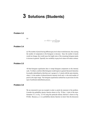 3 Solutions (Students)
Problem 3.2
(a)
s = T(r) =
1
1 + (m=r)E
:
Problem 3.4
(a) The number of pixels having different gray level values would decrease, thus causing
the number of components in the histogram to decrease. Since the number of pixels
would not change, this would cause the height some of the remaining histogram peaks
to increase in general. Typically, less variability in gray level values will reduce contrast.
Problem 3.5
All that histogram equalization does is remap histogram components on the intensity
scale. To obtain a uniform (-at) histogram would require in general that pixel intensities
be actually redistributed so that there are L groups of n=L pixels with the same intensity,
where L is the number of allowed discrete intensity levels and n is the total number of
pixels in the input image. The histogram equalization method has no provisions for this
type of (arti®cial) redistribution process.
Problem 3.8
We are interested in just one example in order to satisfy the statement of the problem.
Consider the probability density function shown in Fig. P3.8(a). A plot of the trans-
formation T(r) in Eq. (3.3-4) using this particular density function is shown in Fig.
P3.8(b). Because pr(r) is a probability density function we know from the discussion
 