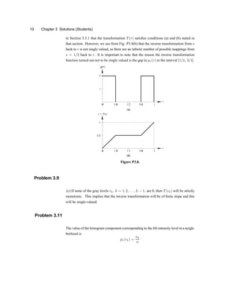 10 Chapter 3 Solutions (Students)
in Section 3.3.1 that the transformation T(r) satis®es conditions (a) and (b) stated in
that section. However, we see from Fig. P3.8(b) that the inverse transformation from s
back to r is not single valued, as there are an in®nite number of possible mappings from
s = 1=2 back to r. It is important to note that the reason the inverse transformation
function turned out not to be single valued is the gap in pr(r) in the interval [1=4; 3=4].
Figure P3.8.
Problem 3.9
(c) If none of the gray levels rk; k = 1; 2; : : : ; L ¡ 1; are 0, then T(rk) will be strictly
monotonic. This implies that the inverse transformation will be of ®nite slope and this
will be single-valued.
Problem 3.11
The value of the histogram component corresponding to the kth intensity level in a neigh-
borhood is
pr(rk) =
nk
n
 
