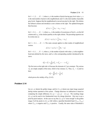 Problem 3.14 11
for k = 1; 2; : : : ; K ¡ 1;where nk is the number of pixels having gray level value rk, n
is the total number of pixels in the neighborhood, and K is the total number of possible
gray levels. Suppose that the neighborhood is moved one pixel to the right. This deletes
the leftmost column and introduces a new column on the right. The updated histogram
then becomes
p0
r(rk) =
1
n
[nk ¡ nLk
+ nRk
]
for k = 0; 1; : : : ; K ¡ 1, where nLk is the number of occurrences of level rk on the left
column and nRk
is the similar quantity on the right column. The preceding equation can
be written also as
p0
r(rk) = pr(rk) +
1
n
[nRk
¡ nLk
]
for k = 0; 1; : : : ; K ¡ 1: The same concept applies to other modes of neighborhood
motion:
p0
r(rk) = pr(rk) +
1
n
[bk ¡ ak]
for k = 0; 1; : : : ; K ¡1, where ak is the number of pixels with value rk in the neighbor-
hood area deleted by the move, and bk is the corresponding number introduced by the
move.
¾2
g = ¾2
f +
1
K2
[¾2
´1
+ ¾2
´2
+ ¢ ¢ ¢ + ¾2
´
K
]
The ®rst term on the right side is 0 because the elements of f are constants. The various
¾2
´i
are simply samples of the noise, which is has variance ¾2
´. Thus, ¾2
´i
= ¾2
´ and we
have
¾2
g =
K
K2
¾2
´ =
1
K
¾2
´
which proves the validity of Eq. (3.4-5).
Problem 3.14
Let g(x; y) denote the golden image, and let f(x; y) denote any input image acquired
during routine operation of the system. Change detection via subtraction is based on
computing the simple difference d(x; y) = g(x; y) ¡ f(x; y). The resulting image
d(x; y) can be used in two fundamental ways for change detection. One way is use a
pixel-by-pixel analysis. In this case we say that f(x; y) is }close enough} to the golden
image if all the pixels in d(x; y) fall within a speci®ed threshold band [Tmin; Tmax]
where Tmin is negative and Tmax is positive. Usually, the same value of threshold is
 