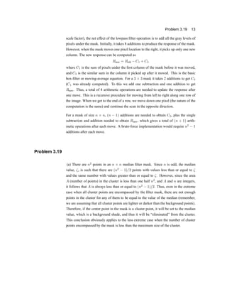 Problem 3.19 13
scale factor), the net effect of the lowpass ®lter operation is to add all the gray levels of
pixels under the mask. Initially, it takes 8 additions to produce the response of the mask.
However, when the mask moves one pixel location to the right, it picks up only one new
column. The new response can be computed as
Rnew = Rold ¡ C1 + C3
where C1 is the sum of pixels under the ®rst column of the mask before it was moved,
and C3 is the similar sum in the column it picked up after it moved. This is the basic
box-®lter or moving-average equation. For a 3 £ 3 mask it takes 2 additions to get C3
(C1 was already computed). To this we add one subtraction and one addition to get
Rnew. Thus, a total of 4 arithmetic operations are needed to update the response after
one move. This is a recursive procedure for moving from left to right along one row of
the image. When we get to the end of a row, we move down one pixel (the nature of the
computation is the same) and continue the scan in the opposite direction.
For a mask of size n £ n, (n ¡ 1) additions are needed to obtain C3, plus the single
subtraction and addition needed to obtain Rnew, which gives a total of (n + 1) arith-
metic operations after each move. A brute-force implementation would require n2
¡ 1
additions after each move.
Problem 3.19
(a) There are n2
points in an n £ n median ®lter mask. Since n is odd, the median
value, ³, is such that there are (n2
¡ 1)=2 points with values less than or equal to ³
and the same number with values greater than or equal to ³. However, since the area
A (number of points) in the cluster is less than one half n2
, and A and n are integers,
it follows that A is always less than or equal to (n2
¡ 1)=2. Thus, even in the extreme
case when all cluster points are encompassed by the ®lter mask, there are not enough
points in the cluster for any of them to be equal to the value of the median (remember,
we are assuming that all cluster points are lighter or darker than the background points).
Therefore, if the center point in the mask is a cluster point, it will be set to the median
value, which is a background shade, and thus it will be |eliminated} from the cluster.
This conclusion obviously applies to the less extreme case when the number of cluster
points encompassed by the mask is less than the maximum size of the cluster.
 