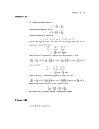 Problem 3.25 15
Problem 3.25
The Laplacian operator is de®ned as
r2
f =
@2
f
@x2
+
@2
f
@y2
for the unrotated coordinates and as
r2
f =
@2
f
@x02
+
@2
f
@y02
:
for rotated coordinates. It is given that
x = x0
cos µ ¡ y0
sin µ and y = x0
sin µ + y0
cos µ
where µ is the angle of rotation. We want to show that the right sides of the ®rst two
equations are equal. We start with
@f
@x0
=
@f
@x
@x
@x0
+
@f
@y
@y
@x0
=
@f
@x
cos µ +
@f
@y
sin µ
Taking the partial derivative of this expression again with respect to x0
yields
@2
f
@x02
=
@2
f
@x2
cos2
µ +
@
@x
µ
@f
@y
¶
sin µ cos µ +
@
@y
µ
@f
@x
¶
cos µ sin µ +
@2
f
@y2
sin2
µ
Next, we compute
@f
@y0
=
@f
@x
@x
@y0
+
@f
@y
@y
@y0
= ¡
@f
@x
sin µ +
@f
@y
cos µ
Taking the derivative of this expression again with respect to y0
gives
@2
f
@y02
=
@2
f
@x2
sin2
µ ¡
@
@x
µ
@f
@y
¶
cos µ sinµ ¡
@
@y
µ
@f
@x
¶
sin µ cos µ +
@2
f
@y2
cos2
µ
Adding the two expressions for the second derivatives yields
@2
f
@x02
+
@2
f
@y02
=
@2
f
@x2
+
@2
f
@y2
which proves that the Laplacian operator is independent of rotation.
Problem 3.27
Consider the following equation:
 
