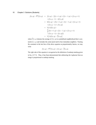 16 Chapter 3 Solutions (Students)
f(x; y) ¡ r2
f(x; y) = f(x; y) ¡ [f(x + 1; y) + f(x ¡ 1; y) + f(x; y + 1)
+f(x; y ¡ 1) ¡ 4f(x; y)]
= 6f(x; y) ¡ [f(x + 1; y) + f(x ¡ 1; y) + f(x; y + 1)
+f(x; y ¡ 1) + f(x; y)]
= 5 f1:2f(x; y)¡
1
5
[f(x + 1; y) + f(x ¡ 1; y) + f(x; y + 1)
+f(x; y ¡ 1) + f(x; y)]g
= 5
£
1:2f(x; y) ¡ f(x; y)
¤
where f(x; y) denotes the average of f(x; y) in a prede®ned neighborhood that is cen-
tered at (x; y) and includes the center pixel and its four immediate neighbors. Treating
the constants in the last line of the above equation as proportionality factors, we may
write
f(x; y) ¡ r2
f(x; y) s f(x; y) ¡ f(x; y):
The right side of this equation is recognized as the de®nition of unsharp masking given
in Eq. (3.7-7). Thus, it has been demonstrated that subtracting the Laplacian from an
image is proportional to unsharp masking.
 
