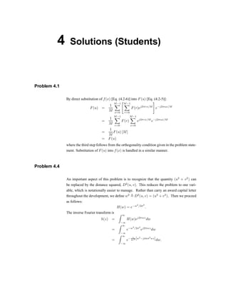 4 Solutions (Students)
Problem 4.1
By direct substitution of f(x) [Eq. (4.2-6)] into F(u) [Eq. (4.2-5)]:
F(u) =
1
M
M¡1
X
x=0
"M¡1
X
r=0
F(r)ej2¼rx=M
#
e¡j2¼ux=M
=
1
M
M¡1
X
r=0
F(r)
M¡1
X
x=0
ej2¼rx=M
e¡j2¼ux=M
=
1
M
F(u) [M]
= F(u)
where the third step follows from the orthogonality condition given in the problem state-
ment. Substitution of F(u) into f(x) is handled in a similar manner.
Problem 4.4
An important aspect of this problem is to recognize that the quantity (u2
+ v2
) can
be replaced by the distance squared, D2
(u; v). This reduces the problem to one vari-
able, which is notationally easier to manage. Rather than carry an award capital letter
throughout the development, we de®ne w2
, D2
(u; v) = (u2
+ v2
). Then we proceed
as follows:
H(w) = e¡w2
=2¾2
:
The inverse Fourier transform is
h(z) =
Z 1
¡1
H(w)ej2¼wz
dw
=
Z 1
¡1
e¡w2
=2¾2
ej2¼wz
dw
=
Z 1
¡1
e¡ 1
2¾2 [w2
¡j4¼¾2
wz]dw:
 