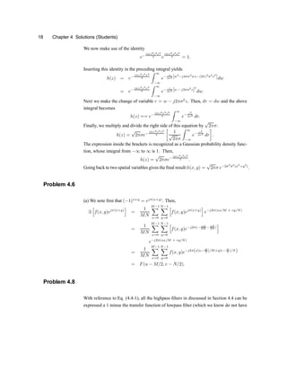 18 Chapter 4 Solutions (Students)
We now make use of the identity
e¡
(2¼)2z2¾2
2 e
(2¼)2z2¾2
2 = 1:
Inserting this identity in the preceding integral yields
h(z) = e¡
(2¼)2z2¾2
2
Z 1
¡1
e¡ 1
2¾2 [w2
¡j4¼¾2
wz¡(2¼)2
¾4
z2
]dw
= e¡ (2¼)2z2¾2
2
Z 1
¡1
e¡ 1
2¾2 [w ¡ j2¼¾2
z]2
dw:
Next we make the change of variable r = w ¡ j2¼¾2
z. Then, dr = dw and the above
integral becomes
h(z) == e¡
(2¼)2z2¾2
2
Z 1
¡1
e¡ r2
2¾2 dr:
Finally, we multiply and divide the right side of this equation by
p
2¼¾:
h(z) =
p
2¼¾e¡
(2¼)2z2¾2
2
·
1
p
2¼¾
Z 1
¡1
e¡ r2
2¾2
dr
¸
:
The expression inside the brackets is recognized as a Gaussian probability density func-
tion, whose integral from ¡1 to 1 is 1. Then,
h(z) =
p
2¼¾e¡
(2¼)2z2¾2
2 :
Going back to two spatial variables gives the ®nal result:h(x; y) =
p
2¼¾ e¡2¼2
¾2
(x2
+y2
)
:
Problem 4.6
(a) We note ®rst that (¡1)x+y
= ej¼(x+y)
. Then,
=
h
f(x; y)ej¼(x+y)
i
=
1
MN
M¡1
X
x=0
N¡1
X
y=0
h
f(x; y)ej¼(x+y)
i
e¡j2¼(ux=M + vy=N)
=
1
MN
M¡1
X
x=0
N¡1
X
y=0
h
f(x; y)e¡j2¼(¡ xM
2M ¡ yN
2N )
i
e¡j2¼(ux=M + vy=N)
=
1
MN
M¡1
X
x=0
N¡1
X
y=0
f(x; y)e¡j2¼(x[u¡ M
2 ]=M+y[v¡ N
2 ]=N)
= F(u ¡ M=2; v ¡ N=2):
Problem 4.8
With reference to Eq. (4.4-1), all the highpass ®lters in discussed in Section 4.4 can be
expressed a 1 minus the transfer function of lowpass ®lter (which we know do not have
 