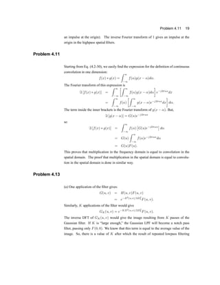 Problem 4.11 19
an impulse at the origin). The inverse Fourier transform of 1 gives an impulse at the
origin in the highpass spatial ®lters.
Problem 4.11
Starting from Eq. (4.2-30), we easily ®nd the expression for the de®nition of continuous
convolution in one dimension:
f(x) ¤ g(x) =
Z 1
¡1
f(®)g(x ¡ ®)d®:
The Fourier transform of this expression is
= [f(x) ¤ g(x)] =
Z 1
¡1
·Z 1
¡1
f(®)g(x ¡ ®)d®
¸
e¡j2¼ux
dx
=
Z 1
¡1
f(®)
·Z 1
¡1
g(x ¡ ®)e¡j2¼ux
dx
¸
d®:
The term inside the inner brackets is the Fourier transform of g(x ¡ ®). But,
= [g(x ¡ ®)] = G(u)e¡j2¼u®
so
= [f(x) ¤ g(x)] =
Z 1
¡1
f(®)
£
G(u)e¡j2¼u®
¤
d®
= G(u)
Z 1
¡1
f(®)e¡j2¼u®
d®
= G(u)F(u):
This proves that multiplication in the frequency domain is equal to convolution in the
spatial domain. The proof that multiplication in the spatial domain is equal to convolu-
tion in the spatial domain is done in similar way.
Problem 4.13
(a) One application of the ®lter gives:
G(u; v) = H(u; v)F(u; v)
= e¡D2
(u;v)=2D2
0 F(u; v):
Similarly, K applications of the ®lter would give
GK(u; v) = e¡KD2
(u;v)=2D2
0 F(u; v):
The inverse DFT of GK(u; v) would give the image resulting from K passes of the
Gaussian ®lter. If K is |large enough,} the Gaussian LPF will become a notch pass
®lter, passing only F(0; 0). We know that this term is equal to the average value of the
image. So, there is a value of K after which the result of repeated lowpass ®ltering
 