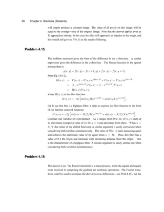 20 Chapter 4 Solutions (Students)
will simply produce a constant image. The value of all pixels on this image will be
equal to the average value of the original image. Note that the answer applies even as
K approaches in®nity. In this case the ®lter will approach an impulse at the origin, and
this would still give us F(0; 0) as the result of ®ltering.
Problem 4.15
The problem statement gives the form of the difference in the x-direction. A similar
expression gives the difference in the y-direction. The ®ltered function in the spatial
domain then is:
g(x; y) = f(x; y) ¡ f(x + 1; y) + f(x; y) ¡ f(x; y + 1):
From Eq. (4.6-2),
G(u; v) = F(u; v) ¡ F(u; v)ej2¼u=M
+ F(u; v) ¡ F(u; v)ej2¼v=N
= [1 ¡ ej2¼u=M
]F(u; v) + [1 ¡ ej2¼v=N
]F(u; v)
= H(u; v)F(u; v);
where H(u; v) is the ®lter function:
H(u; v) = ¡2j
h
sin(¼u=M)ej¼u=M
+ sin(¼v=N)ej¼v=N
i
:
(b) To see that this is a highpass ®lter, it helps to express the ®lter function in the form
of our familiar centered functions:
H(u; v) = ¡2j
h
sin(¼[u ¡ M=2]=M)ej¼u=M
+ sin(¼[v ¡ N=2]=N)ej¼v=N
i
:
Consider one variable for convenience. As u ranges from 0 to M, H(u; v) starts at
its maximum (complex) value of 2j for u = 0 and decreases from there. When u =
M=2 (the center of the shifted function), A similar argument is easily carried out when
considering both variables simultaneously.. The value of H(u; v) starts increasing again
and achieves the maximum value of 2j again when u = M. Thus, this ®lter has a
value of 0 a the origin and increases with increasing distance from the origin. This
is the characteristic of a highpass ®lter. A similar argument is easily carried out when
considering both variables simultaneously.
Problem 4.18
The answer is no. The Fourier transform is a linear process, while the square and square
roots involved in computing the gradient are nonlinear operations. The Fourier trans-
form could be used to compute the derivatives (as differencesxsee Prob.4.15), but the
 