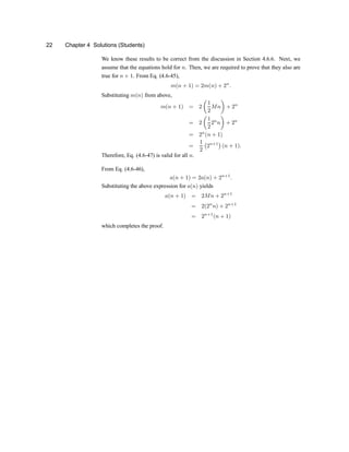 22 Chapter 4 Solutions (Students)
We know these results to be correct from the discussion in Section 4.6.6. Next, we
assume that the equations hold for n. Then, we are required to prove that they also are
true for n + 1. From Eq. (4.6-45),
m(n + 1) = 2m(n) + 2n
:
Substituting m(n) from above,
m(n + 1) = 2
µ
1
2
Mn
¶
+ 2n
= 2
µ
1
2
2n
n
¶
+ 2n
= 2n
(n + 1)
=
1
2
¡
2n+1
¢
(n + 1):
Therefore, Eq. (4.6-47) is valid for all n.
From Eq. (4.6-46),
a(n + 1) = 2a(n) + 2n+1
:
Substituting the above expression for a(n) yields
a(n + 1) = 2Mn + 2n+1
= 2(2n
n) + 2n+1
= 2n+1
(n + 1)
which completes the proof.
 