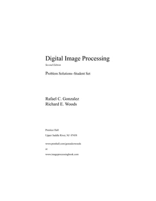 Digital Image Processing
Second Edition
Problem SolutionswStudent Set
Rafael C. Gonzalez
Richard E. Woods
Prentice Hall
Upper Saddle River, NJ 07458
www.prenhall.com/gonzalezwoods
or
www.imageprocessingbook.com
 