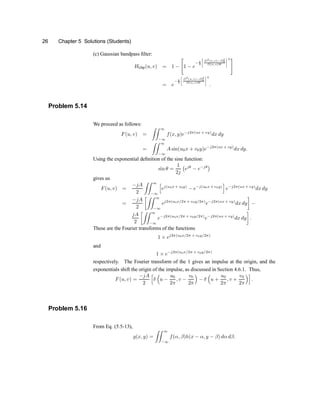 26 Chapter 5 Solutions (Students)
(c) Gaussian bandpass ®lter:
HGbp(u; v) = 1 ¡
"
1 ¡ e
¡ 1
2
·
D2(u;v)¡D2
0
D(u;v)W
¸2 #
= e
¡ 1
2
·
D2(u;v)¡D2
0
D(u;v)W
¸2
:
Problem 5.14
We proceed as follows:
F(u; v) =
ZZ 1
¡1
f(x; y)e¡j2¼(ux + vy)
dx dy
=
ZZ 1
¡1
A sin(u0x + v0y)e¡j2¼(ux + vy)
dx dy:
Using the exponential de®nition of the sine function:
sin µ =
1
2j
¡
ejµ
¡ e¡jµ
¢
gives us
F(u; v) =
¡jA
2
ZZ 1
¡1
h
ej(u0x + v0y)
¡ e¡j(u0x + v0y)
i
e¡j2¼(ux + vy)
dxdy
=
¡jA
2
·ZZ 1
¡1
ej2¼(u0x=2¼ + v0y=2¼)
e¡j2¼(ux + vy)
dxdy
¸
¡
jA
2
·ZZ 1
¡1
e¡j2¼(u0x=2¼ + v0y=2¼)
e¡j2¼(ux + vy)
dx dy
¸
:
These are the Fourier transforms of the functions
1 £ ej2¼(u0x=2¼ + v0y=2¼)
and
1 £ e¡j2¼(u0x=2¼ + v0y=2¼)
respectively. The Fourier transform of the 1 gives an impulse at the origin, and the
exponentials shift the origin of the impulse, as discussed in Section 4.6.1. Thus,
F(u; v) =
¡jA
2
h
±
³
u ¡
u0
2¼
; v ¡
v0
2¼
´
¡ ±
³
u +
u0
2¼
; v +
v0
2¼
´i
:
Problem 5.16
From Eq. (5.5-13),
g(x; y) =
ZZ 1
¡1
f(®; ¯)h(x ¡ ®; y ¡ ¯) d® d¯:
 