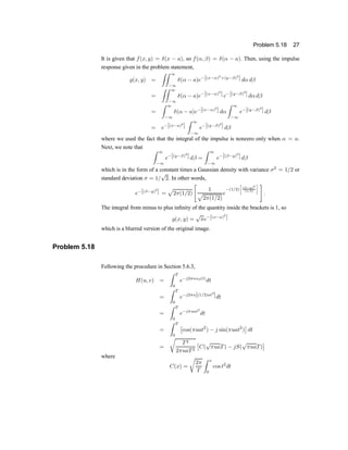 Problem 5.18 27
It is given that f(x; y) = ±(x ¡ a); so f(®; ¯) = ±(® ¡ a): Then, using the impulse
response given in the problem statement,
g(x; y) =
ZZ 1
¡1
±(® ¡ a)e¡[(x¡®)2
+(y¡¯)2
] d® d¯
=
ZZ 1
¡1
±(® ¡ a)e¡[(x¡®)2
] e¡[(y¡¯)2
] d®d¯
=
Z 1
¡1
±(® ¡ a)e¡[(x¡®)2
] d®
Z 1
¡1
e¡[(y¡¯)2
] d¯
= e¡[(x¡a)2
]
Z 1
¡1
e¡[(y¡¯)2
] d¯
where we used the fact that the integral of the impulse is nonzero only when ® = a:
Next, we note that Z 1
¡1
e¡[(y¡¯)2
] d¯ =
Z 1
¡1
e¡[(¯¡y)2
] d¯
which is in the form of a constant times a Gaussian density with variance ¾2
= 1=2 or
standard deviation ¾ = 1=
p
2. In other words,
e¡[(¯¡y)2
] =
p
2¼(1=2)
"
1
p
2¼(1=2)
e
¡(1=2)
·
(¯¡y)2
(1=2)
¸ #
:
The integral from minus to plus in®nity of the quantity inside the brackets is 1, so
g(x; y) =
p
¼e¡[(x¡a)2
]
which is a blurred version of the original image.
Problem 5.18
Following the procedure in Section 5.6.3,
H(u; v) =
Z T
0
e¡j2¼ux0(t)
dt
=
Z T
0
e¡j2¼u[(1=2)at2
]dt
=
Z T
0
e¡j¼uat2
dt
=
Z T
0
£
cos(¼uat2
) ¡ j sin(¼uat2
)
¤
dt
=
r
T2
2¼uaT2
£
C(
p
¼uaT) ¡ jS(
p
¼uaT)
¤
where
C(x) =
r
2¼
T
Z x
0
cos t2
dt
 
