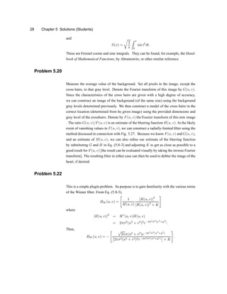 28 Chapter 5 Solutions (Students)
and
S(x) =
r
2
¼
Z x
0
sin t2
dt:
These are Fresnel cosine and sine integrals. They can be found, for example, the Hand-
book of Mathematical Functions, by Abramowitz, or other similar reference.
Problem 5.20
Measure the average value of the background. Set all pixels in the image, except the
cross hairs, to that gray level. Denote the Fourier transform of this image by G(u; v).
Since the characteristics of the cross hairs are given with a high degree of accuracy,
we can construct an image of the background (of the same size) using the background
gray levels determined previously. We then construct a model of the cross hairs in the
correct location (determined from he given image) using the provided dimensions and
gray level of the crosshairs. Denote by F(u; v) the Fourier transform of this new image
. The ratio G(u; v)=F(u; v) is an estimate of the blurring function H(u; v). In the likely
event of vanishing values in F(u; v), we can construct a radially-limited ®lter using the
method discussed in connection with Fig. 5.27. Because we know F(u; v) and G(u; v),
and an estimate of H(u; v), we can also re®ne our estimate of the blurring function
by substituting G and H in Eq. (5.8-3) and adjusting K to get as close as possible to a
good result for F(u; v) [the result can be evaluated visually by taking the inverse Fourier
transform]. The resulting ®lter in either case can then be used to deblur the image of the
heart, if desired.
Problem 5.22
This is a simple plugin problem. Its purpose is to gain familiarity with the various terms
of the Wiener ®lter. From Eq. (5.8-3),
HW (u; v) =
"
1
H(u; v)
jH(u; v)j2
jH(u; v)j2
+ K
#
where
jH(u; v)j2
= H¤
(u; v)H(u; v)
= 2¼¾2
(u2
+ v2
)2
e¡4¼2
¾2
(x2
+y2
)
:
Then,
HW (u; v) = ¡
" p
2¼¾(u2
+ v2
)e¡2¼2
¾2
(x2
+y2
)
£
2¼¾2(u2 + v2)2e¡4¼2¾2(x2+y2)
¤
+ K
#
:
 