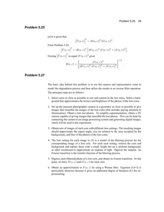 Problem 5.25 29
Problem 5.25
(a) It is given that
¯
¯
¯ ^
F(u; v)
¯
¯
¯
2
= jR(u; v)j2
jG(u; v)j2
:
From Problem 5.24,
¯
¯
¯ ^
F(u; v)
¯
¯
¯
2
= jR(u; v)j2
h
jH(u; v)j2
jF(u; v)j2
+ jN(u; v)j2
i
:
Forcing
¯
¯
¯ ^
F(u; v)
¯
¯
¯
2
to equal jF(u; v)j2
gives
R(u; v) =
"
jF(u; v)j2
jH(u; v)j2
jF(u; v)j2
+ jN(u; v)j2
#1=2
:
Problem 5.27
The basic idea behind this problem is to use the camera and representative coins to
model the degradation process and then utilize the results in an inverse ®lter operation.
The principal steps are as follows:
1. Select coins as close as possible in size and content as the lost coins. Select a back-
ground that approximates the texture and brightness of the photos of the lost coins.
2. Set up the museum photographic camera in a geometry as close as possible to give
images that resemble the images of the lost coins (this includes paying attention to
illumination). Obtain a few test photos. To simplify experimentation, obtain a TV
camera capable of giving images that resemble the test photos. This can be done by
connecting the camera to an image processing system and generating digital images,
which will be used in the experiment.
3. Obtain sets of images of each coin with different lens settings. The resulting images
should approximate the aspect angle, size (in relation to the area occupied by the
background), and blur of the photos of the lost coins.
4. The lens setting for each image in (3) is a model of the blurring process for the
corresponding image of a lost coin. For each such setting, remove the coin and
background and replace them with a small, bright dot on a uniform background,
or other mechanism to approximate an impulse of light. Digitize the impulse. Its
Fourier transform is the transfer function of the blurring process.
5. Digitize each (blurred) photo of a lost coin, and obtain its Fourier transform. At this
point, we have H(u; v) and G(u; v) for each coin.
6. Obtain an approximation to F(u; v) by using a Wiener ®lter. Equation (5.8-3) is
particularly attractive because it gives an additional degree of freedom (K) for ex-
perimenting.
 