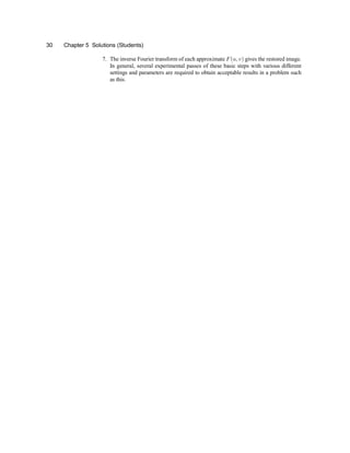 30 Chapter 5 Solutions (Students)
7. The inverse Fourier transform of each approximate F(u; v) gives the restored image.
In general, several experimental passes of these basic steps with various different
settings and parameters are required to obtain acceptable results in a problem such
as this.
 