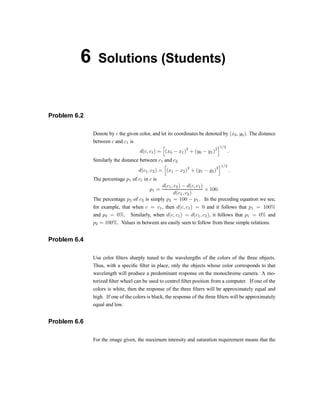 6 Solutions (Students)
Problem 6.2
Denote by c the given color, and let its coordinates be denoted by (x0; y0). The distance
between c and c1 is
d(c; c1) =
h
(x0 ¡ x1)
2
+ (y0 ¡ y1)
2
i1=2
:
Similarly the distance between c1 and c2
d(c1; c2) =
h
(x1 ¡ x2)
2
+ (y1 ¡ y2)
2
i1=2
:
The percentage p1 of c1 in c is
p1 =
d(c1; c2) ¡ d(c; c1)
d(c1; c2)
£ 100:
The percentage p2 of c2 is simply p2 = 100 ¡ p1. In the preceding equation we see,
for example, that when c = c1, then d(c; c1) = 0 and it follows that p1 = 100%
and p2 = 0%. Similarly, when d(c; c1) = d(c1; c2); it follows that p1 = 0% and
p2 = 100%. Values in between are easily seen to follow from these simple relations.
Problem 6.4
Use color ®lters sharply tuned to the wavelengths of the colors of the three objects.
Thus, with a speci®c ®lter in place, only the objects whose color corresponds to that
wavelength will produce a predominant response on the monochrome camera. A mo-
torized ®lter wheel can be used to control ®lter position from a computer. If one of the
colors is white, then the response of the three ®lters will be approximately equal and
high. If one of the colors is black, the response of the three ®lters will be approximately
equal and low.
Problem 6.6
For the image given, the maximum intensity and saturation requirement means that the
 