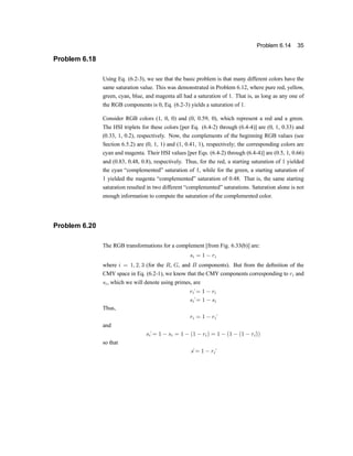 Problem 6.14 35
Problem 6.18
Using Eq. (6.2-3), we see that the basic problem is that many different colors have the
same saturation value. This was demonstrated in Problem 6.12, where pure red, yellow,
green, cyan, blue, and magenta all had a saturation of 1. That is, as long as any one of
the RGB components is 0, Eq. (6.2-3) yields a saturation of 1.
Consider RGB colors (1, 0, 0) and (0, 0.59, 0), which represent a red and a green.
The HSI triplets for these colors [per Eq. (6.4-2) through (6.4-4)] are (0, 1, 0.33) and
(0.33, 1, 0.2), respectively. Now, the complements of the beginning RGB values (see
Section 6.5.2) are (0, 1, 1) and (1, 0.41, 1), respectivelyu the corresponding colors are
cyan and magenta. Their HSI values [per Eqs. (6.4-2) through (6.4-4)] are (0.5, 1, 0.66)
and (0.83, 0.48, 0.8), respectively. Thus, for the red, a starting saturation of 1 yielded
the cyan |complemented} saturation of 1, while for the green, a starting saturation of
1 yielded the magenta |complemented} saturation of 0.48. That is, the same starting
saturation resulted in two different |complemented} saturations. Saturation alone is not
enough information to compute the saturation of the complemented color.
Problem 6.20
The RGB transformations for a complement [from Fig. 6.33(b)] are:
si = 1 ¡ ri
where i = 1; 2; 3 (for the R, G, and B components). But from the de®nition of the
CMY space in Eq. (6.2-1), we know that the CMY components corresponding to ri and
si, which we will denote using primes, are
ri
¶= 1 ¡ ri
si
¶= 1 ¡ si
Thus,
ri = 1 ¡ ri
¶
and
si
¶= 1 ¡ si = 1 ¡ (1 ¡ ri) = 1 ¡ (1 ¡ (1 ¡ ri
¶
))
so that
s
¶= 1 ¡ ri
¶
 
