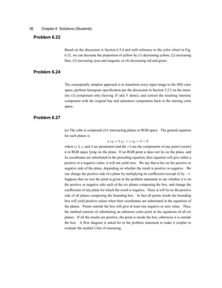 36 Chapter 6 Solutions (Students)
Problem 6.22
Based on the discussion is Section 6.5.4 and with reference to the color wheel in Fig.
6.32, we can decrease the proportion of yellow by (1) decreasing yellow, (2) increasing
blue, (3) increasing cyan and magenta, or (4) decreasing red and green.
Problem 6.24
The conceptually simplest approach is to transform every input image to the HSI color
space, perform histogram speci®cation per the discussion in Section 3.3.2 on the inten-
sity (I) component only (leaving H and S alone), and convert the resulting intensity
component with the original hue and saturation components back to the starting color
space.
Problem 6.27
(a) The cube is composed of 6 intersecting planes in RGB space. The general equation
for such planes is
a zR + b zG + c zB + d = 0
where a, b, c, and d are parameters and the zzs are the components of any point (vector)
z in RGB space lying on the plane. If an RGB point z does not lie on the plane, and
its coordinates are substituted in the preceding equation, then equation will give either a
positive or a negative valueu it will not yield zero. We say that z lies on the positive or
negative side of the plane, depending on whether the result is positive or negative. We
can change the positive side of a plane by multiplying its coef®cients (except d) by ¡1.
Suppose that we test the point a given in the problem statement to see whether it is on
the positive or negative side each of the six planes composing the box, and change the
coef®cients of any plane for which the result is negative. Then, a will lie on the positive
side of all planes composing the bounding box. In fact all points inside the bounding
box will yield positive values when their coordinates are substituted in the equations of
the planes. Points outside the box will give at least one negative or zero value. Thus,
the method consists of substituting an unknown color point in the equations of all six
planes. If all the results are positive, the point is inside the boxu otherwise it is outside
the box. A -ow diagram is asked for in the problem statement to make it simpler to
evaluate the studentzs line of reasoning.
 
