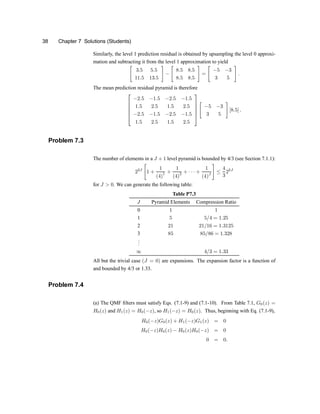 38 Chapter 7 Solutions (Students)
Similarly, the level 1 prediction residual is obtained by upsampling the level 0 approxi-
mation and subtracting it from the level 1 approximation to yield
"
3:5 5:5
11:5 13:5
#
¡
"
8:5 8:5
8:5 8:5
#
=
"
¡5 ¡3
3 5
#
:
The mean prediction residual pyramid is therefore
2
6
6
6
6
4
¡2:5 ¡1:5 ¡2:5 ¡1:5
1:5 2:5 1:5 2:5
¡2:5 ¡1:5 ¡2:5 ¡1:5
1:5 2:5 1:5 2:5
3
7
7
7
7
5
"
¡5 ¡3
3 5
#
[8:5] :
Problem 7.3
The number of elements in a J + 1 level pyramid is bounded by 4/3 (see Section 7.1.1):
22J
"
1 +
1
(4)
1 +
1
(4)
2 + ¢ ¢ ¢ +
1
(4)J
#
·
4
3
22J
for J > 0. We can generate the following table:
Table P7.3
J Pyramid Elements Compression Ratio
0 1 1
1 5 5=4 = 1:25
2 21 21=16 = 1:3125
3 85 85=86 = 1:328
.
.
.
1 4=3 = 1:33
All but the trivial case (J = 0) are expansions. The expansion factor is a function of
and bounded by 4/3 or 1.33.
Problem 7.4
(a) The QMF ®lters must satisfy Eqs. (7.1-9) and (7.1-10). From Table 7.1, G0(z) =
H0(z) and H1(z) = H0(¡z), so H1(¡z) = H0(z). Thus, beginning with Eq. (7.1-9),
H0(¡z)G0(z) + H1(¡z)G1(z) = 0
H0(¡z)H0(z) ¡ H0(z)H0(¡z) = 0
0 = 0:
 